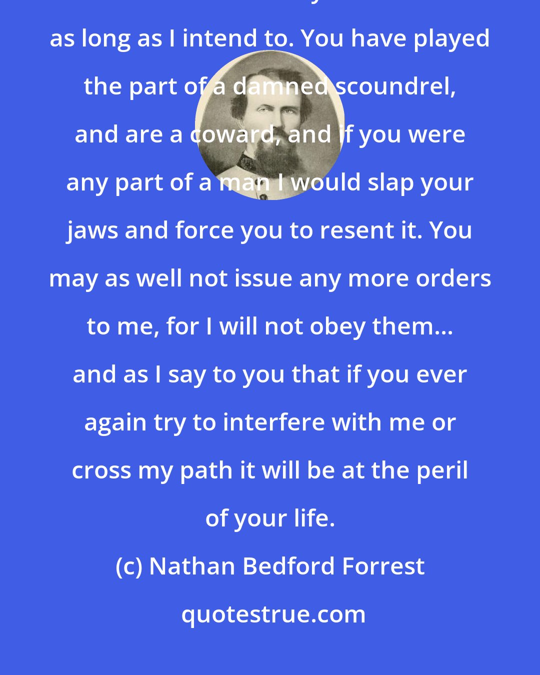Nathan Bedford Forrest: I am not here to pass civilities or compliments with you, but on other business. I have stood your meanness as long as I intend to. You have played the part of a damned scoundrel, and are a coward, and if you were any part of a man I would slap your jaws and force you to resent it. You may as well not issue any more orders to me, for I will not obey them... and as I say to you that if you ever again try to interfere with me or cross my path it will be at the peril of your life.