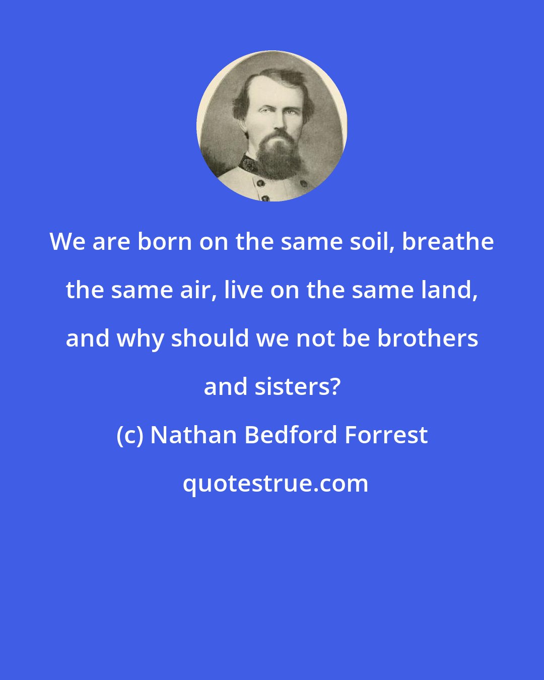 Nathan Bedford Forrest: We are born on the same soil, breathe the same air, live on the same land, and why should we not be brothers and sisters?
