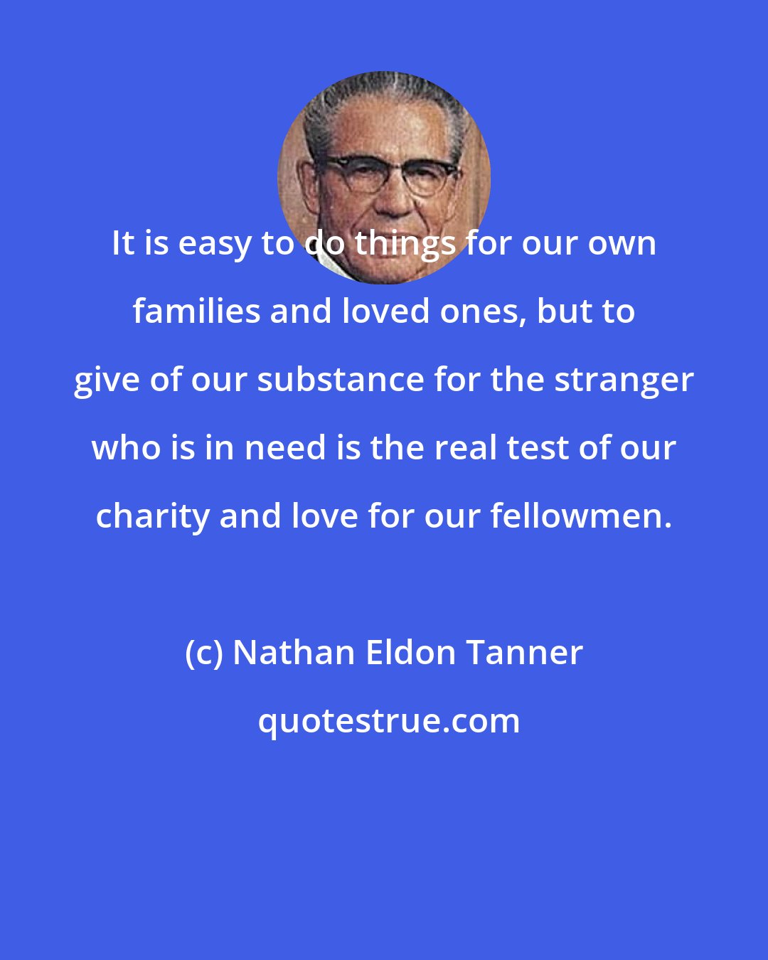 Nathan Eldon Tanner: It is easy to do things for our own families and loved ones, but to give of our substance for the stranger who is in need is the real test of our charity and love for our fellowmen.