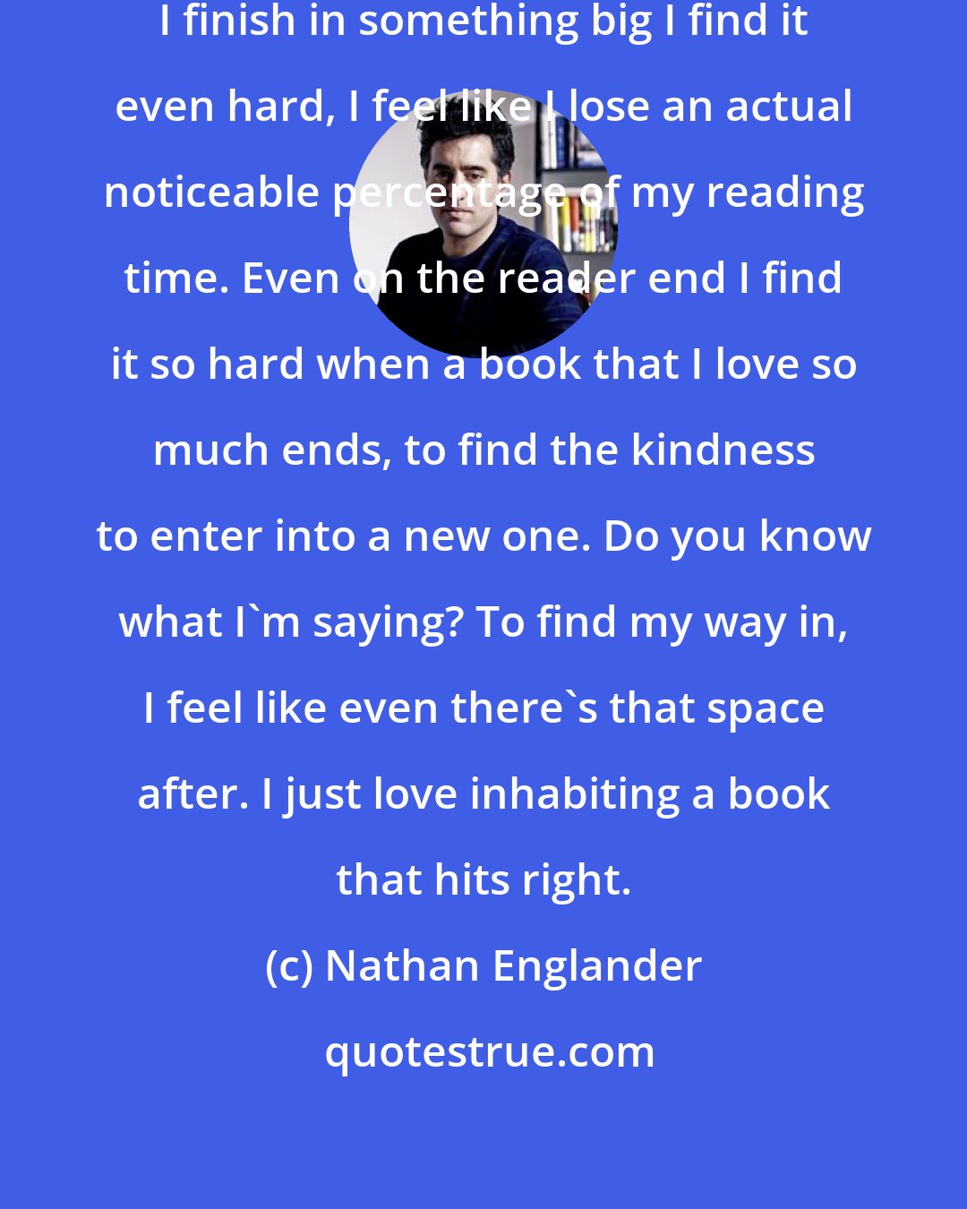 Nathan Englander: I sometimes think about that, when I finish in something big I find it even hard, I feel like I lose an actual noticeable percentage of my reading time. Even on the reader end I find it so hard when a book that I love so much ends, to find the kindness to enter into a new one. Do you know what I'm saying? To find my way in, I feel like even there's that space after. I just love inhabiting a book that hits right.