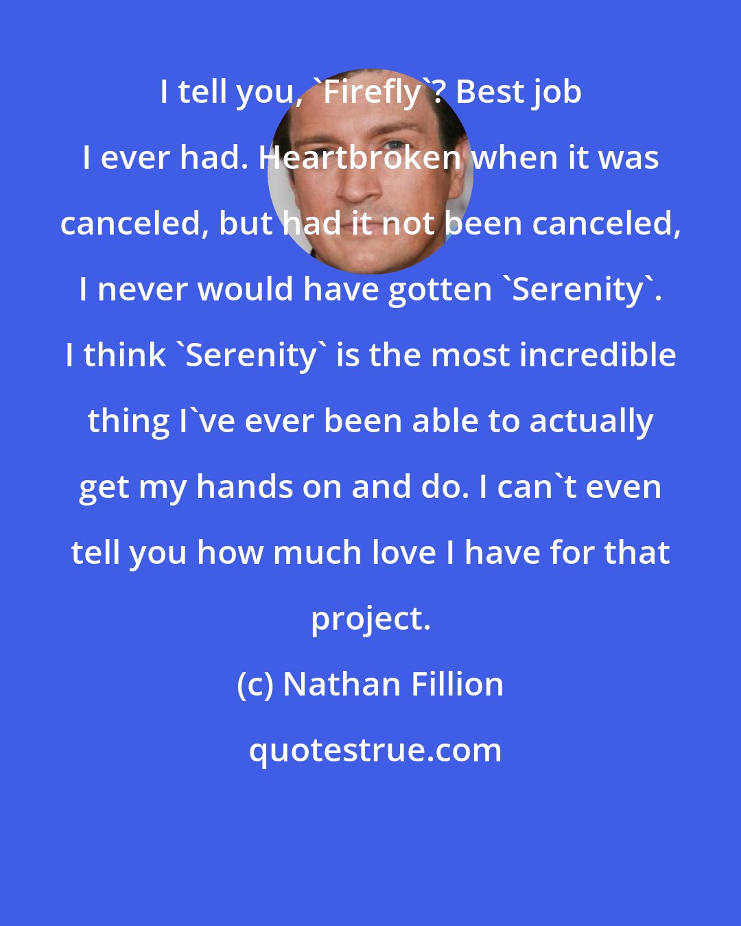 Nathan Fillion: I tell you, 'Firefly'? Best job I ever had. Heartbroken when it was canceled, but had it not been canceled, I never would have gotten 'Serenity'. I think 'Serenity' is the most incredible thing I've ever been able to actually get my hands on and do. I can't even tell you how much love I have for that project.