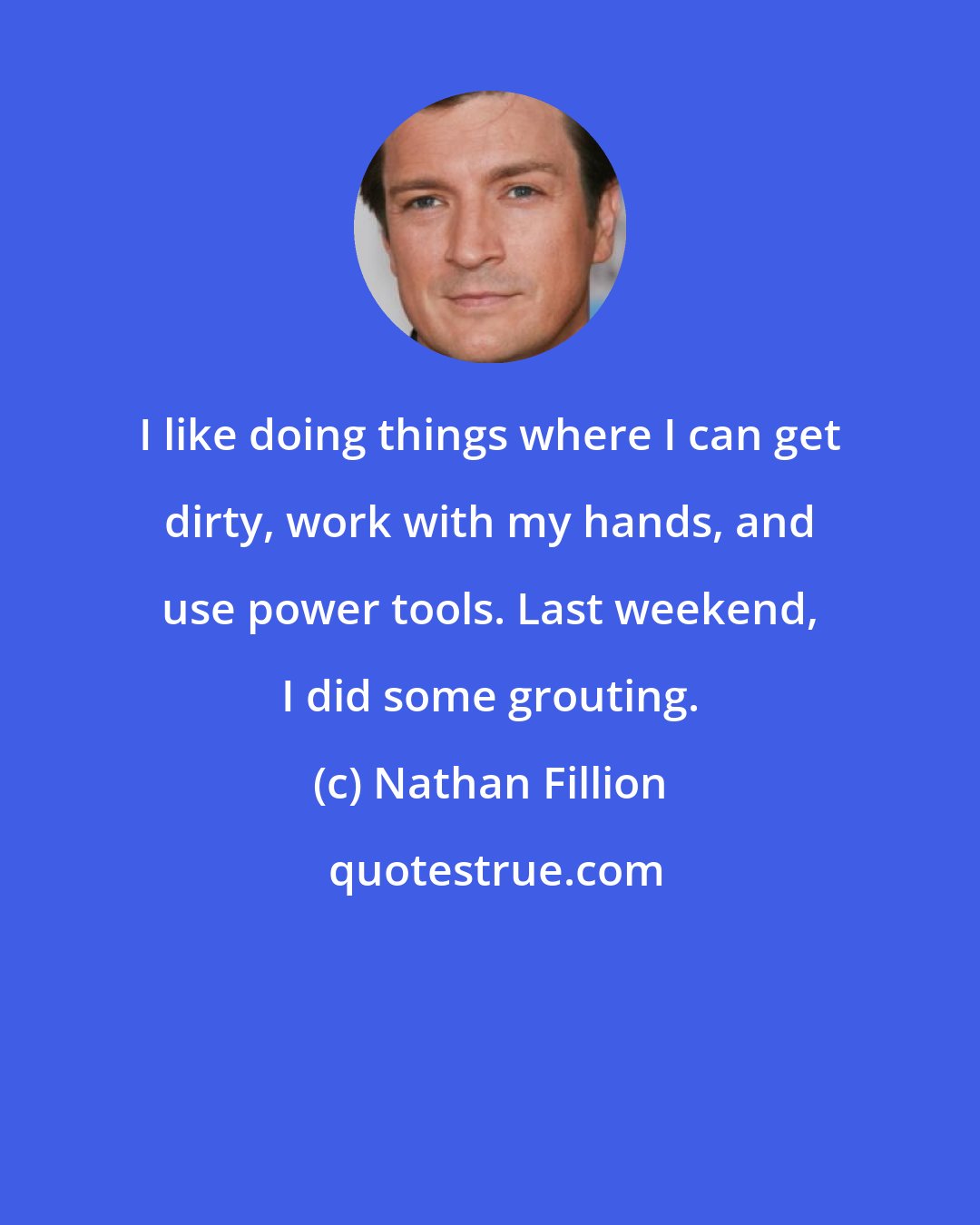 Nathan Fillion: I like doing things where I can get dirty, work with my hands, and use power tools. Last weekend, I did some grouting.