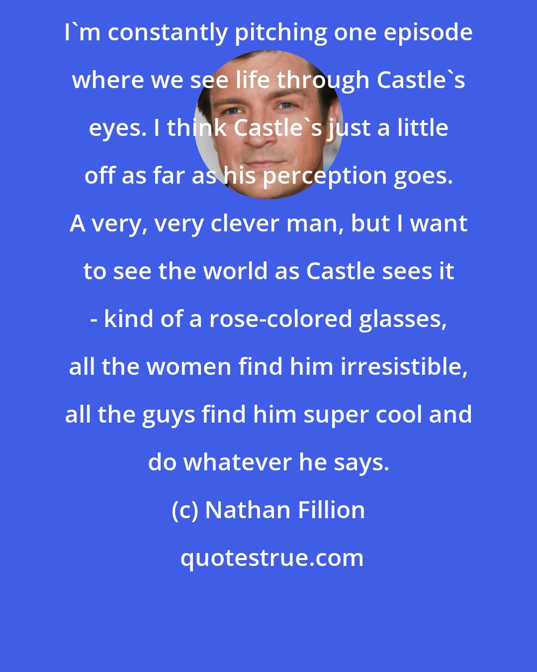 Nathan Fillion: I'm constantly pitching one episode where we see life through Castle's eyes. I think Castle's just a little off as far as his perception goes. A very, very clever man, but I want to see the world as Castle sees it - kind of a rose-colored glasses, all the women find him irresistible, all the guys find him super cool and do whatever he says.