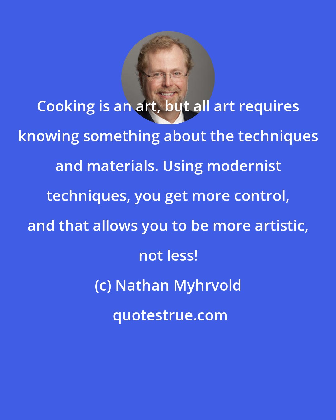 Nathan Myhrvold: Cooking is an art, but all art requires knowing something about the techniques and materials. Using modernist techniques, you get more control, and that allows you to be more artistic, not less!