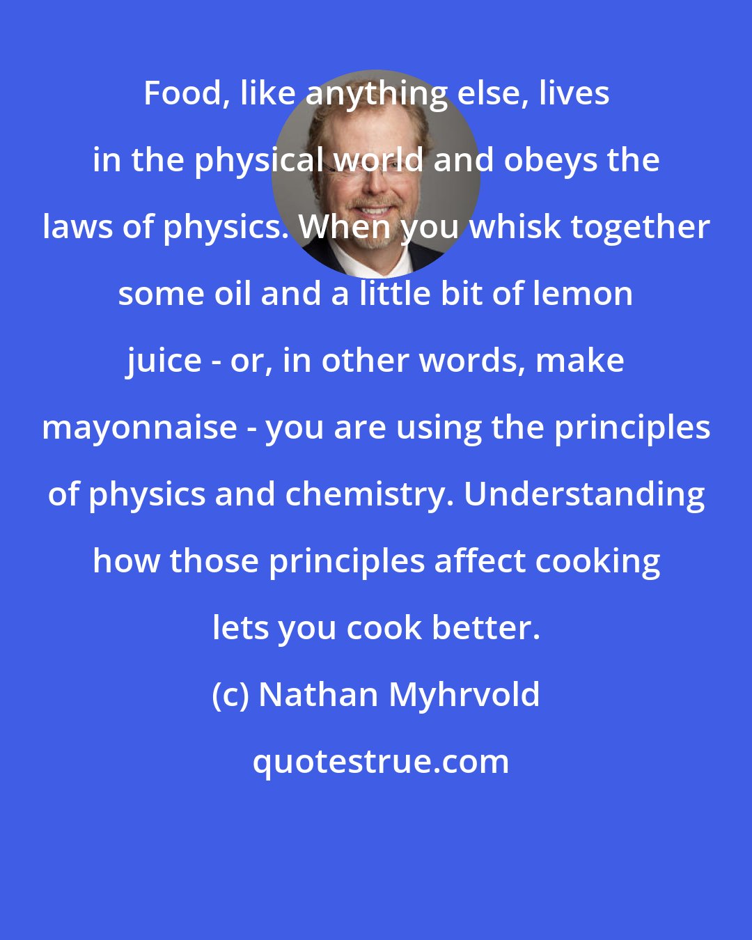 Nathan Myhrvold: Food, like anything else, lives in the physical world and obeys the laws of physics. When you whisk together some oil and a little bit of lemon juice - or, in other words, make mayonnaise - you are using the principles of physics and chemistry. Understanding how those principles affect cooking lets you cook better.