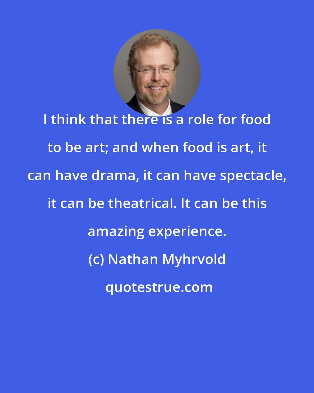 Nathan Myhrvold: I think that there is a role for food to be art; and when food is art, it can have drama, it can have spectacle, it can be theatrical. It can be this amazing experience.