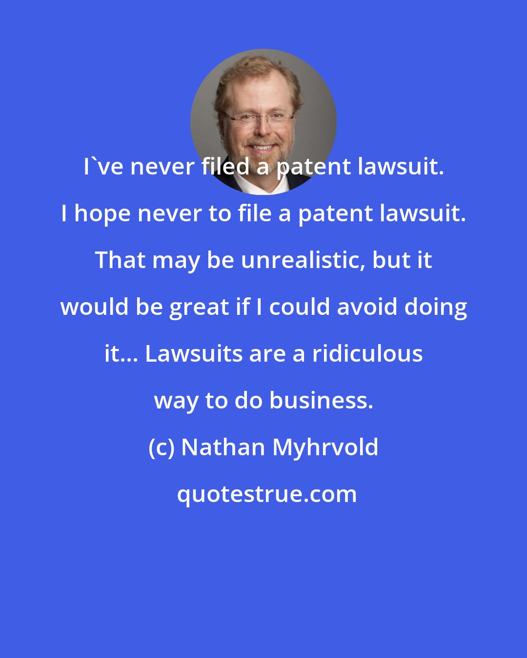 Nathan Myhrvold: I've never filed a patent lawsuit. I hope never to file a patent lawsuit. That may be unrealistic, but it would be great if I could avoid doing it... Lawsuits are a ridiculous way to do business.