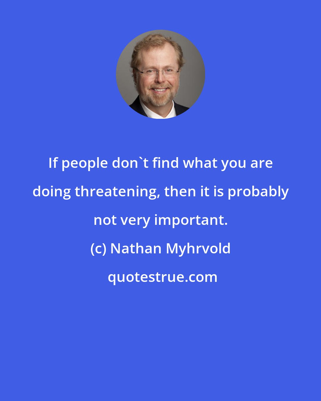 Nathan Myhrvold: If people don't find what you are doing threatening, then it is probably not very important.