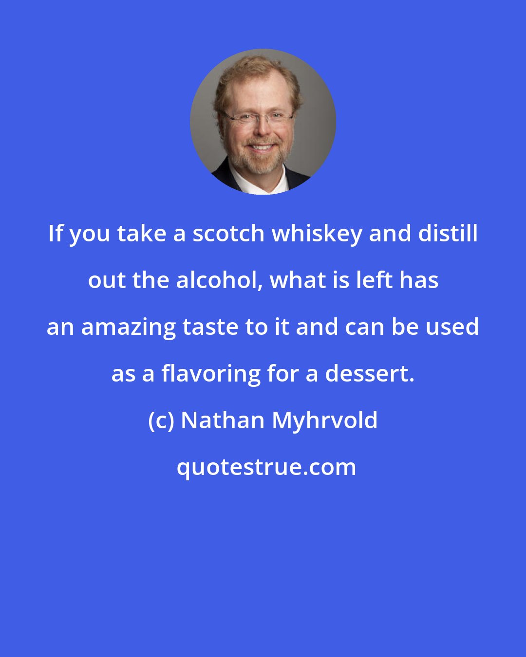 Nathan Myhrvold: If you take a scotch whiskey and distill out the alcohol, what is left has an amazing taste to it and can be used as a flavoring for a dessert.