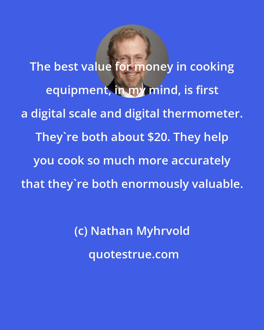 Nathan Myhrvold: The best value for money in cooking equipment, in my mind, is first a digital scale and digital thermometer. They're both about $20. They help you cook so much more accurately that they're both enormously valuable.