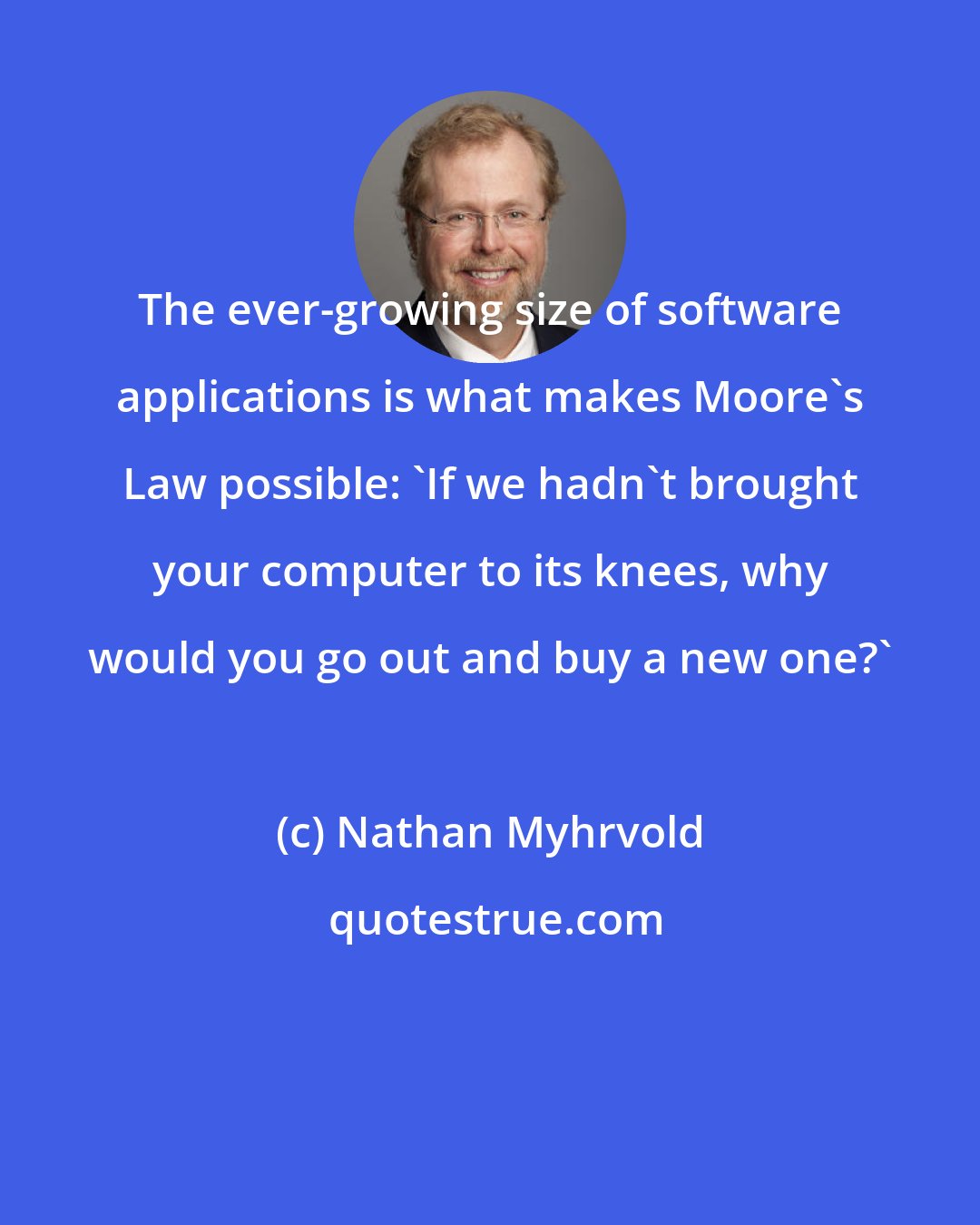 Nathan Myhrvold: The ever-growing size of software applications is what makes Moore's Law possible: 'If we hadn't brought your computer to its knees, why would you go out and buy a new one?'