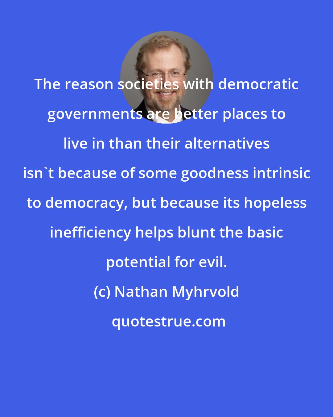 Nathan Myhrvold: The reason societies with democratic governments are better places to live in than their alternatives isn't because of some goodness intrinsic to democracy, but because its hopeless inefficiency helps blunt the basic potential for evil.