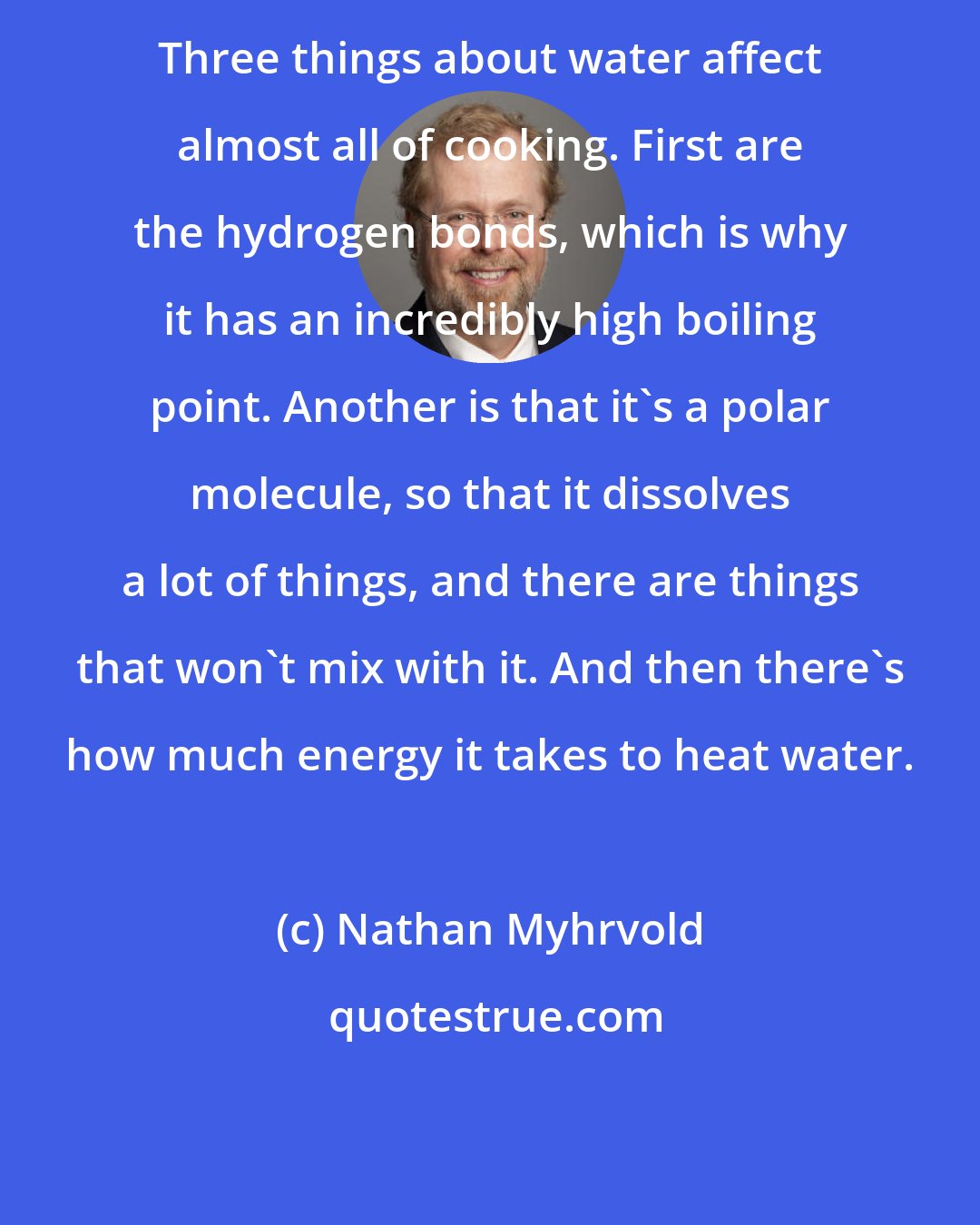 Nathan Myhrvold: Three things about water affect almost all of cooking. First are the hydrogen bonds, which is why it has an incredibly high boiling point. Another is that it's a polar molecule, so that it dissolves a lot of things, and there are things that won't mix with it. And then there's how much energy it takes to heat water.