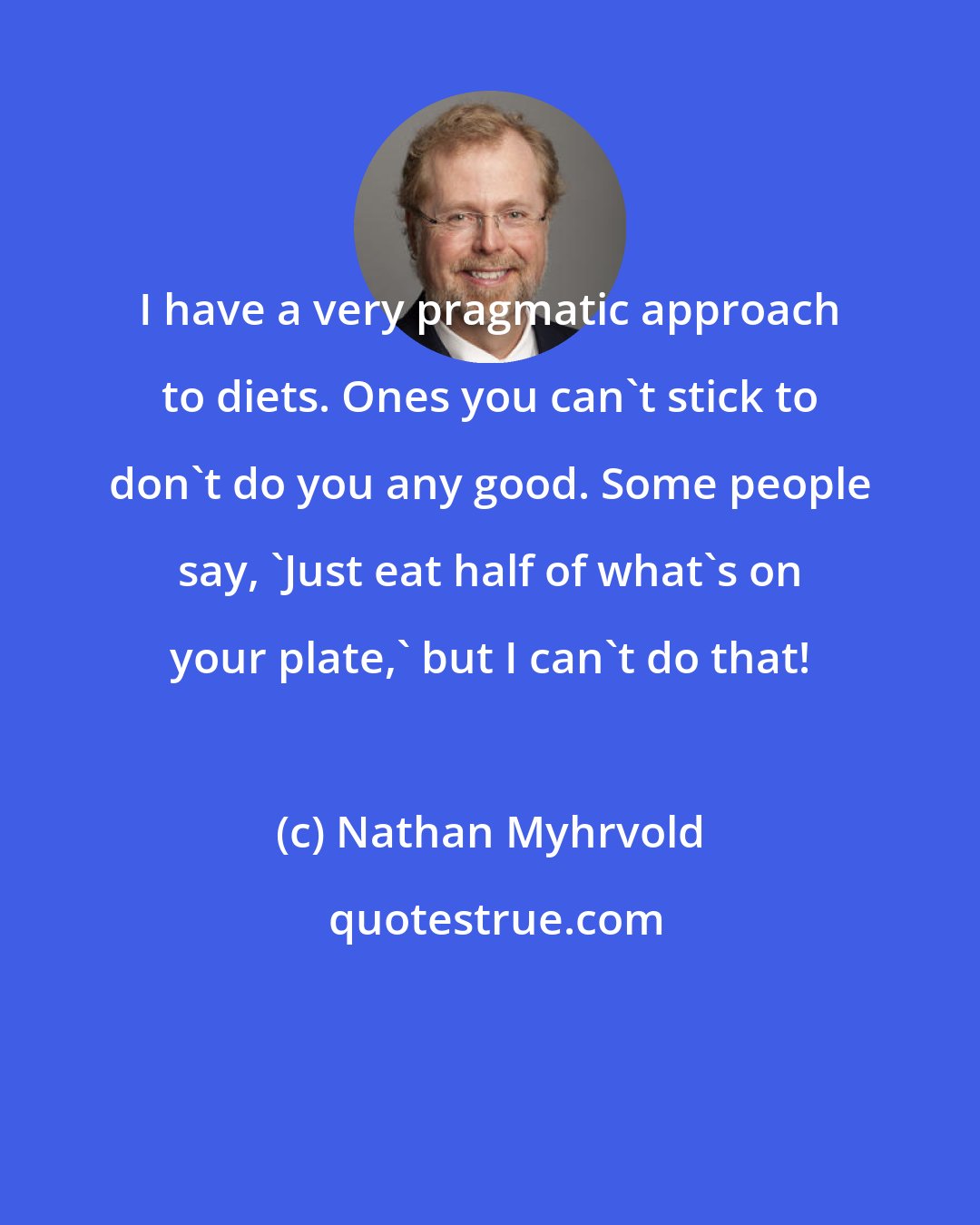 Nathan Myhrvold: I have a very pragmatic approach to diets. Ones you can't stick to don't do you any good. Some people say, 'Just eat half of what's on your plate,' but I can't do that!