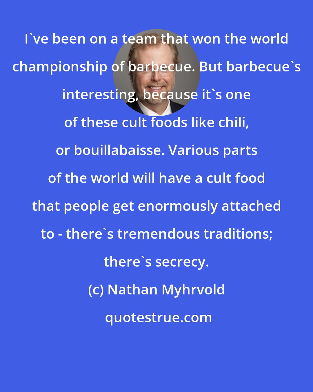 Nathan Myhrvold: I've been on a team that won the world championship of barbecue. But barbecue's interesting, because it's one of these cult foods like chili, or bouillabaisse. Various parts of the world will have a cult food that people get enormously attached to - there's tremendous traditions; there's secrecy.