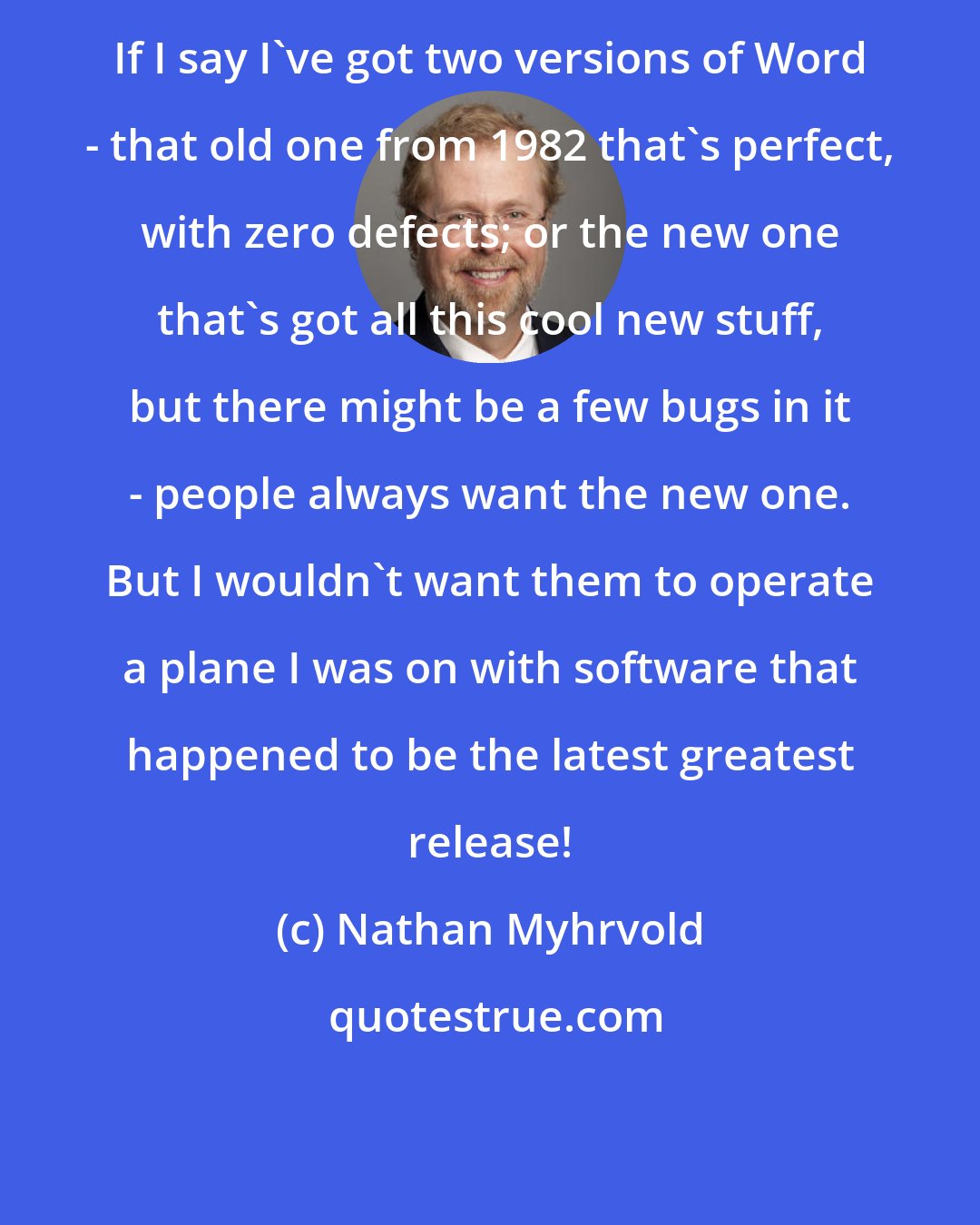 Nathan Myhrvold: If I say I've got two versions of Word - that old one from 1982 that's perfect, with zero defects; or the new one that's got all this cool new stuff, but there might be a few bugs in it - people always want the new one. But I wouldn't want them to operate a plane I was on with software that happened to be the latest greatest release!