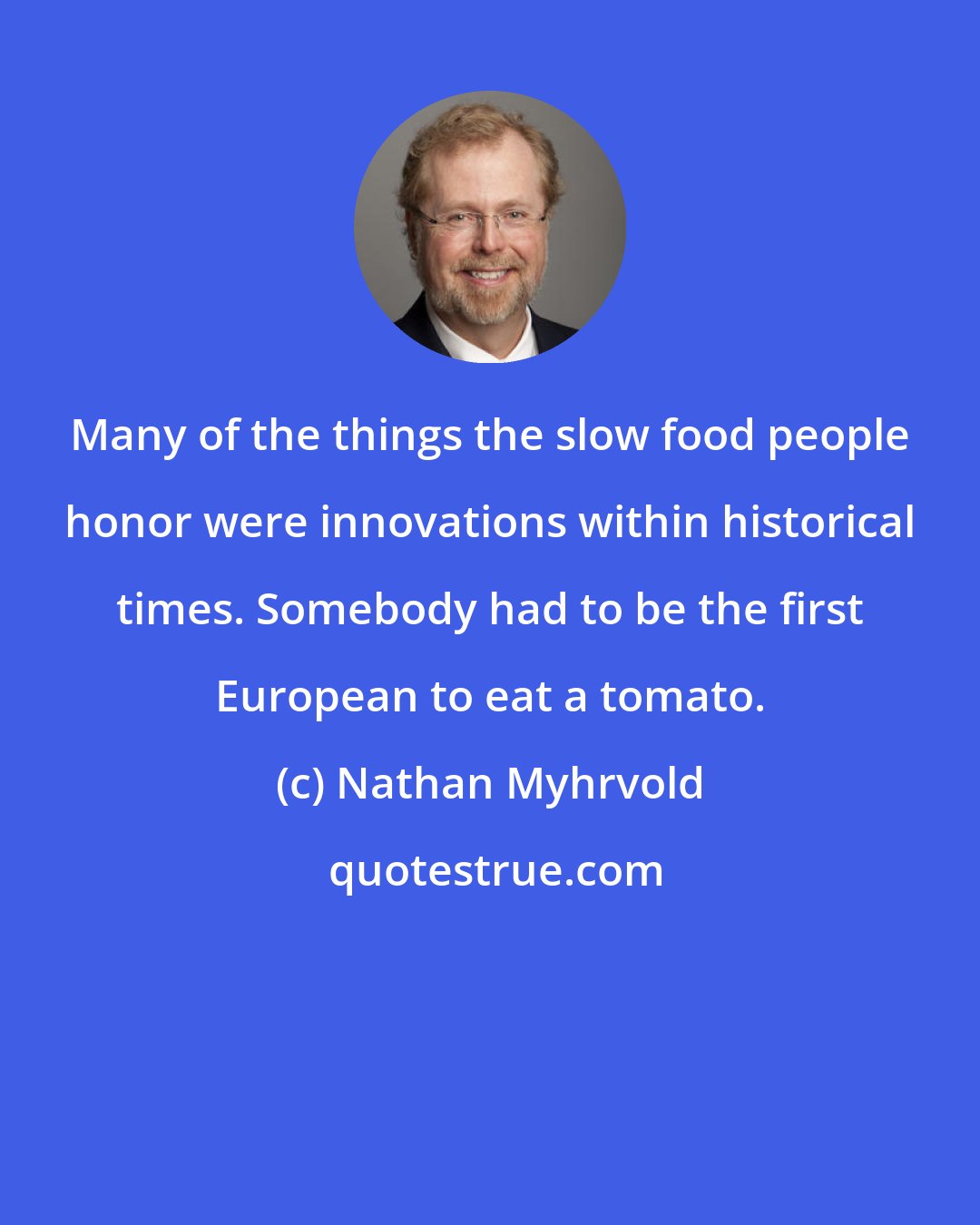 Nathan Myhrvold: Many of the things the slow food people honor were innovations within historical times. Somebody had to be the first European to eat a tomato.