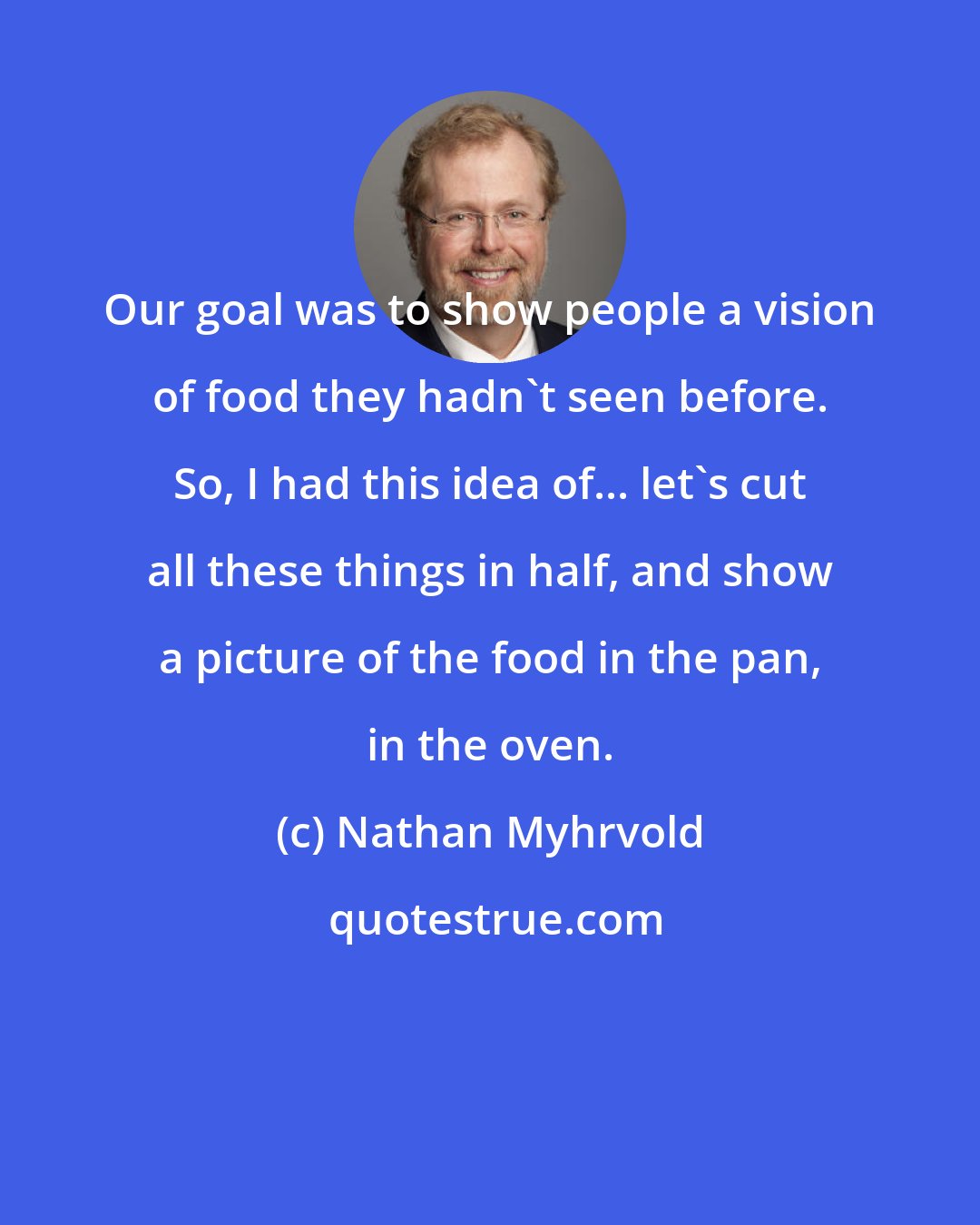 Nathan Myhrvold: Our goal was to show people a vision of food they hadn't seen before. So, I had this idea of... let's cut all these things in half, and show a picture of the food in the pan, in the oven.