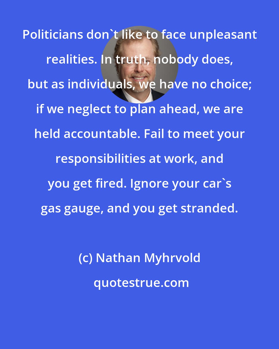 Nathan Myhrvold: Politicians don't like to face unpleasant realities. In truth, nobody does, but as individuals, we have no choice; if we neglect to plan ahead, we are held accountable. Fail to meet your responsibilities at work, and you get fired. Ignore your car's gas gauge, and you get stranded.