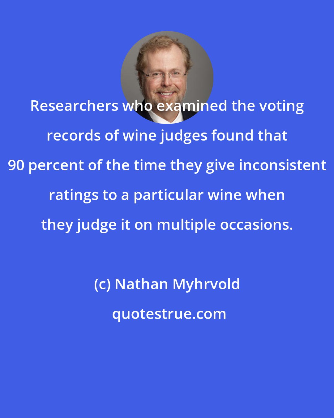 Nathan Myhrvold: Researchers who examined the voting records of wine judges found that 90 percent of the time they give inconsistent ratings to a particular wine when they judge it on multiple occasions.