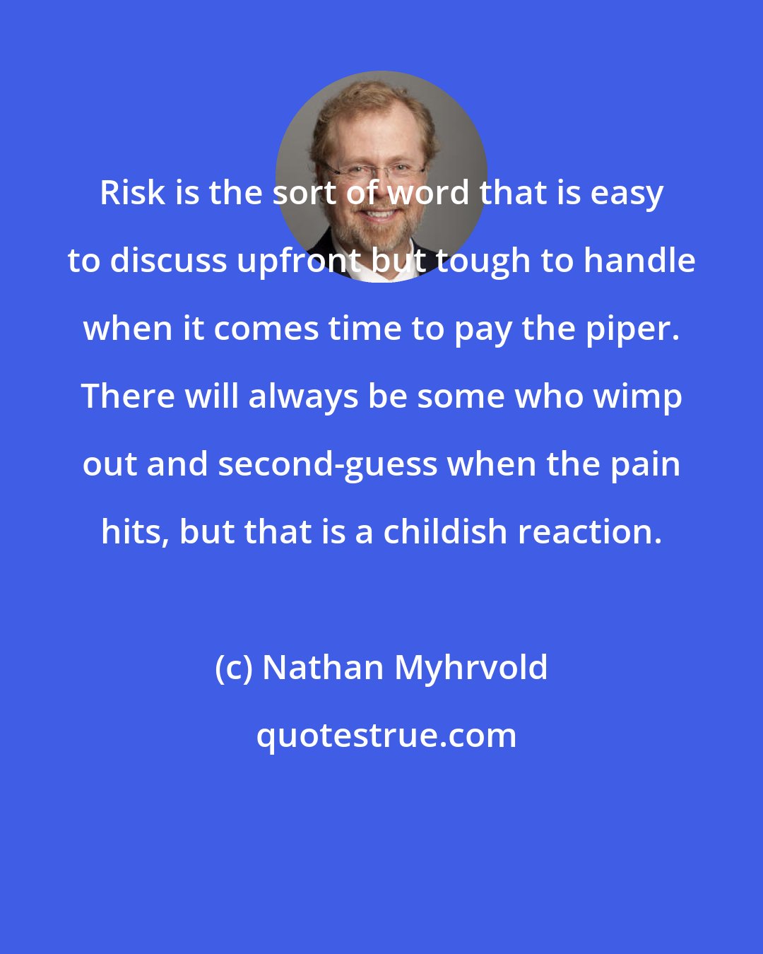 Nathan Myhrvold: Risk is the sort of word that is easy to discuss upfront but tough to handle when it comes time to pay the piper. There will always be some who wimp out and second-guess when the pain hits, but that is a childish reaction.