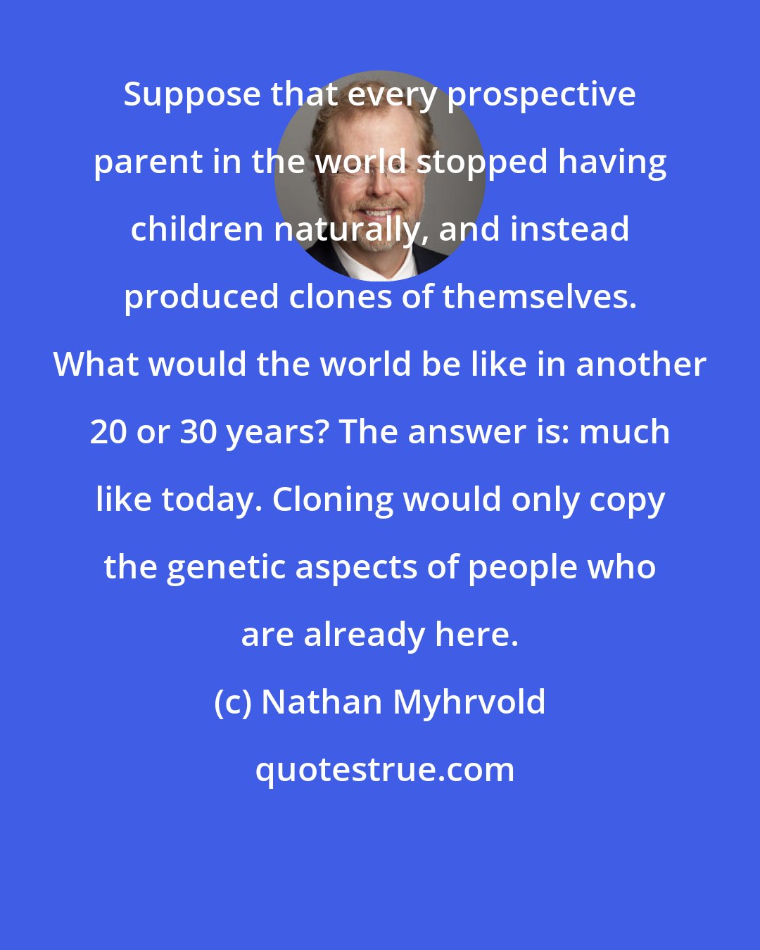 Nathan Myhrvold: Suppose that every prospective parent in the world stopped having children naturally, and instead produced clones of themselves. What would the world be like in another 20 or 30 years? The answer is: much like today. Cloning would only copy the genetic aspects of people who are already here.