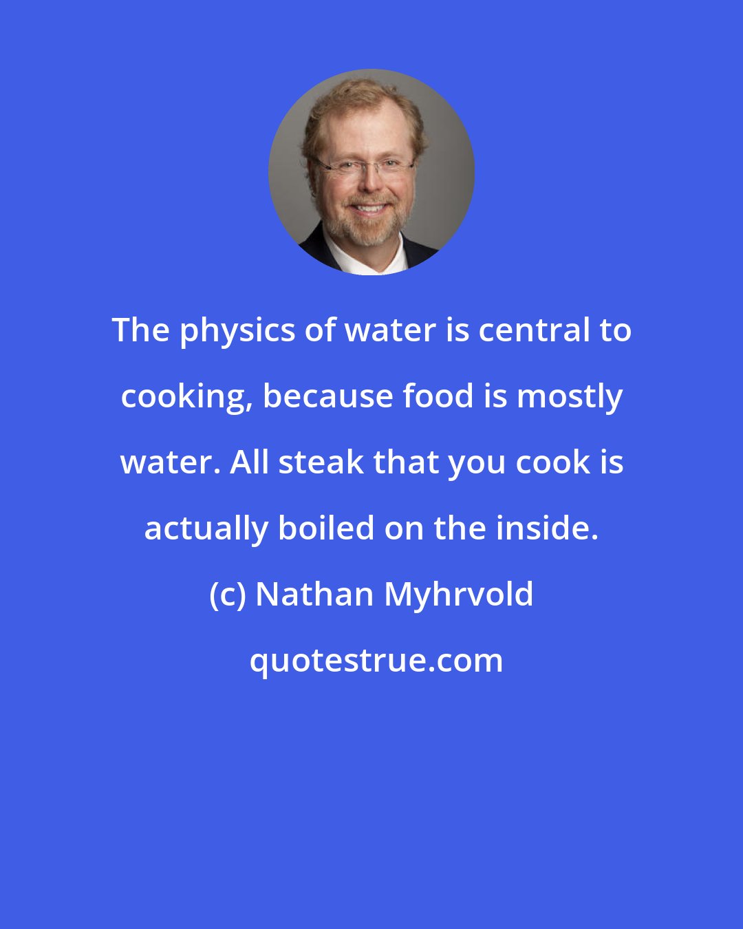 Nathan Myhrvold: The physics of water is central to cooking, because food is mostly water. All steak that you cook is actually boiled on the inside.