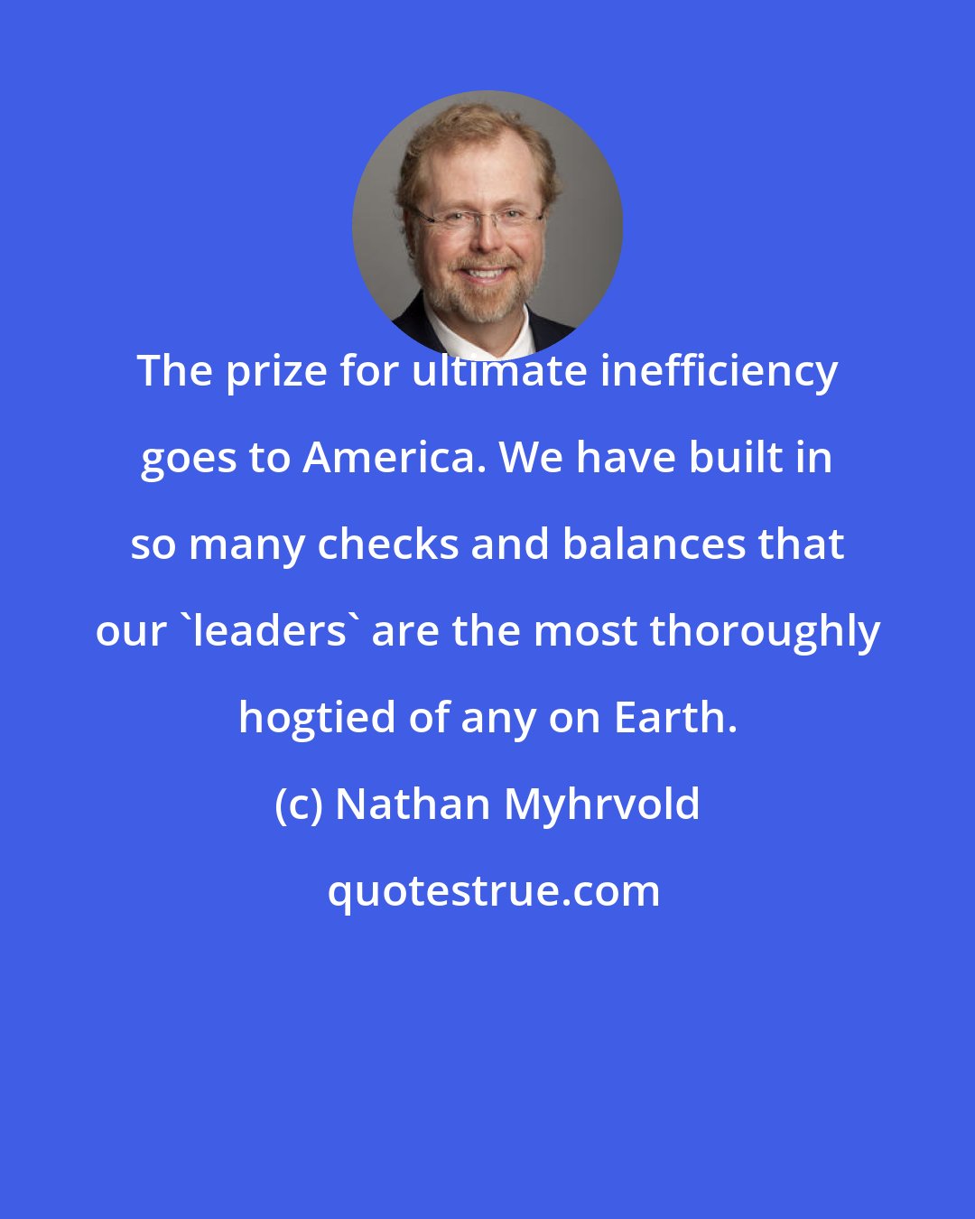 Nathan Myhrvold: The prize for ultimate inefficiency goes to America. We have built in so many checks and balances that our 'leaders' are the most thoroughly hogtied of any on Earth.