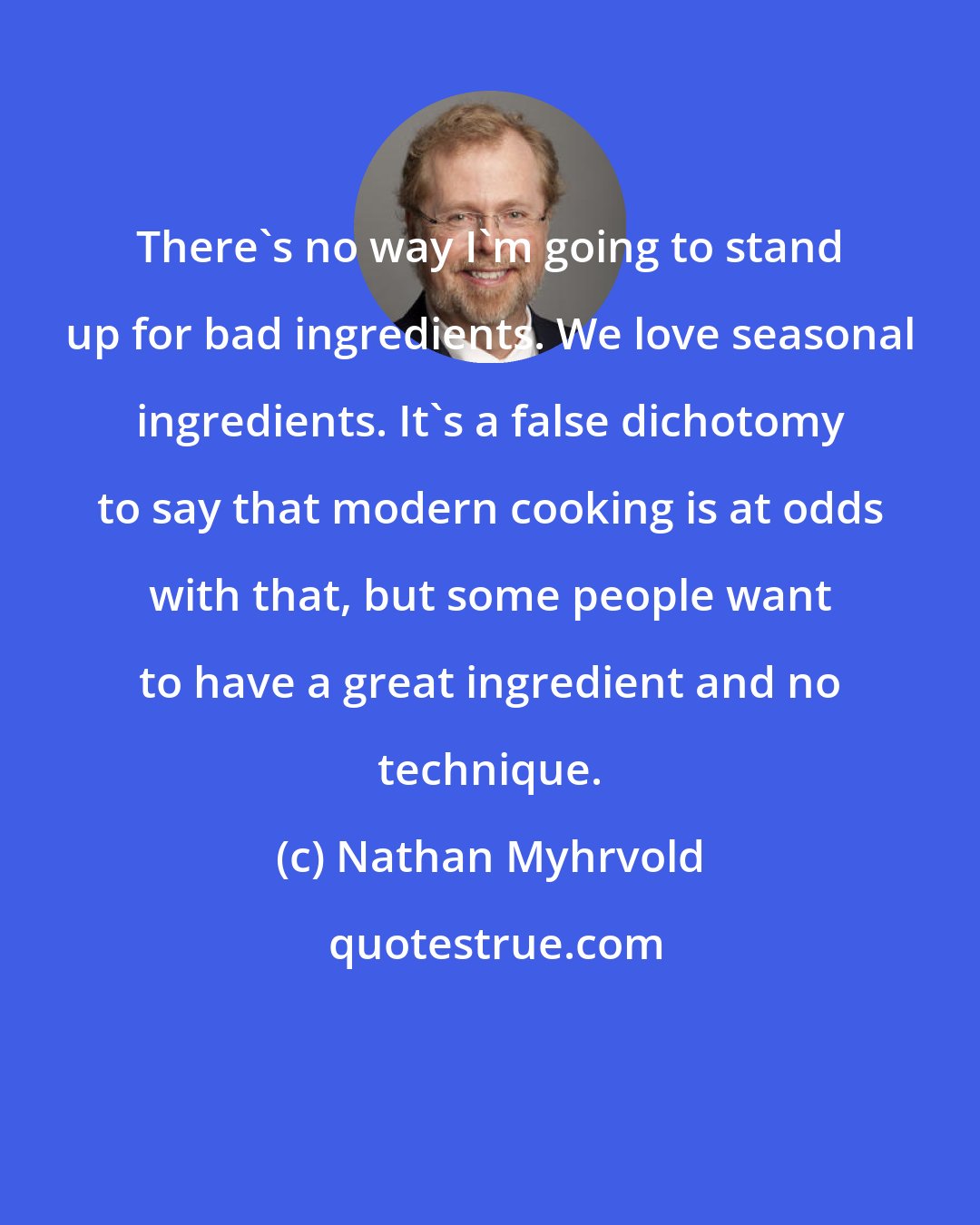 Nathan Myhrvold: There's no way I'm going to stand up for bad ingredients. We love seasonal ingredients. It's a false dichotomy to say that modern cooking is at odds with that, but some people want to have a great ingredient and no technique.