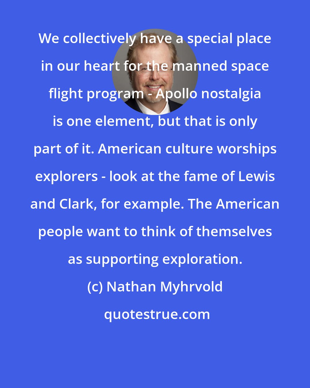 Nathan Myhrvold: We collectively have a special place in our heart for the manned space flight program - Apollo nostalgia is one element, but that is only part of it. American culture worships explorers - look at the fame of Lewis and Clark, for example. The American people want to think of themselves as supporting exploration.