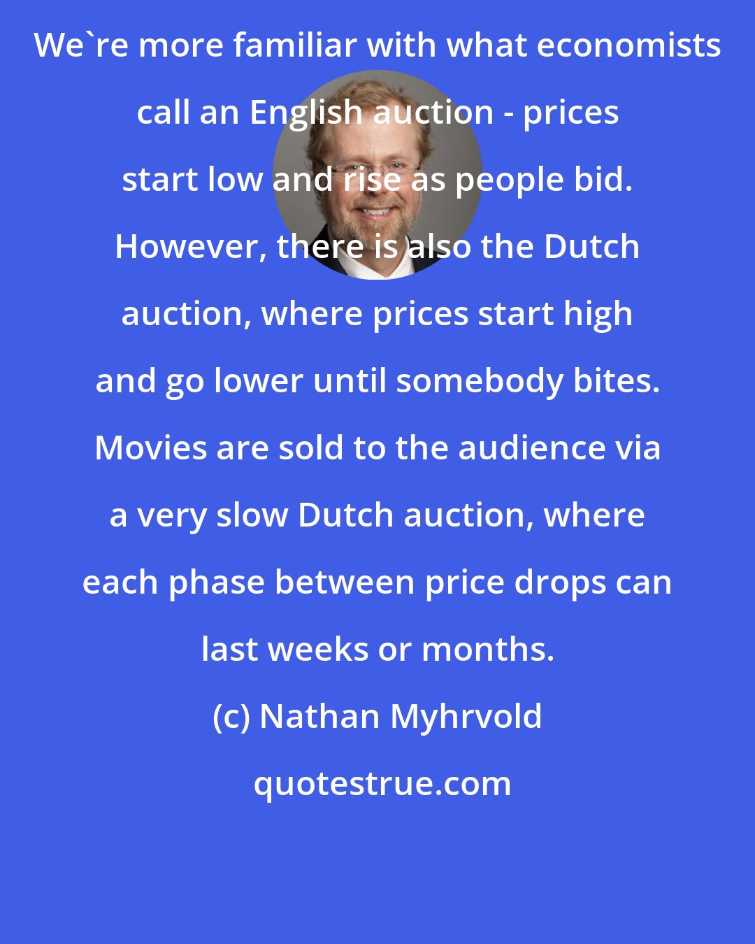 Nathan Myhrvold: We're more familiar with what economists call an English auction - prices start low and rise as people bid. However, there is also the Dutch auction, where prices start high and go lower until somebody bites. Movies are sold to the audience via a very slow Dutch auction, where each phase between price drops can last weeks or months.