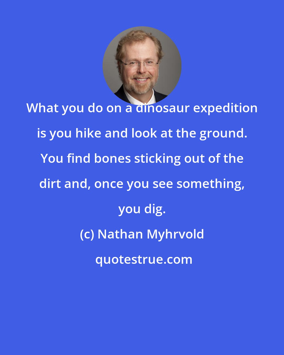 Nathan Myhrvold: What you do on a dinosaur expedition is you hike and look at the ground. You find bones sticking out of the dirt and, once you see something, you dig.