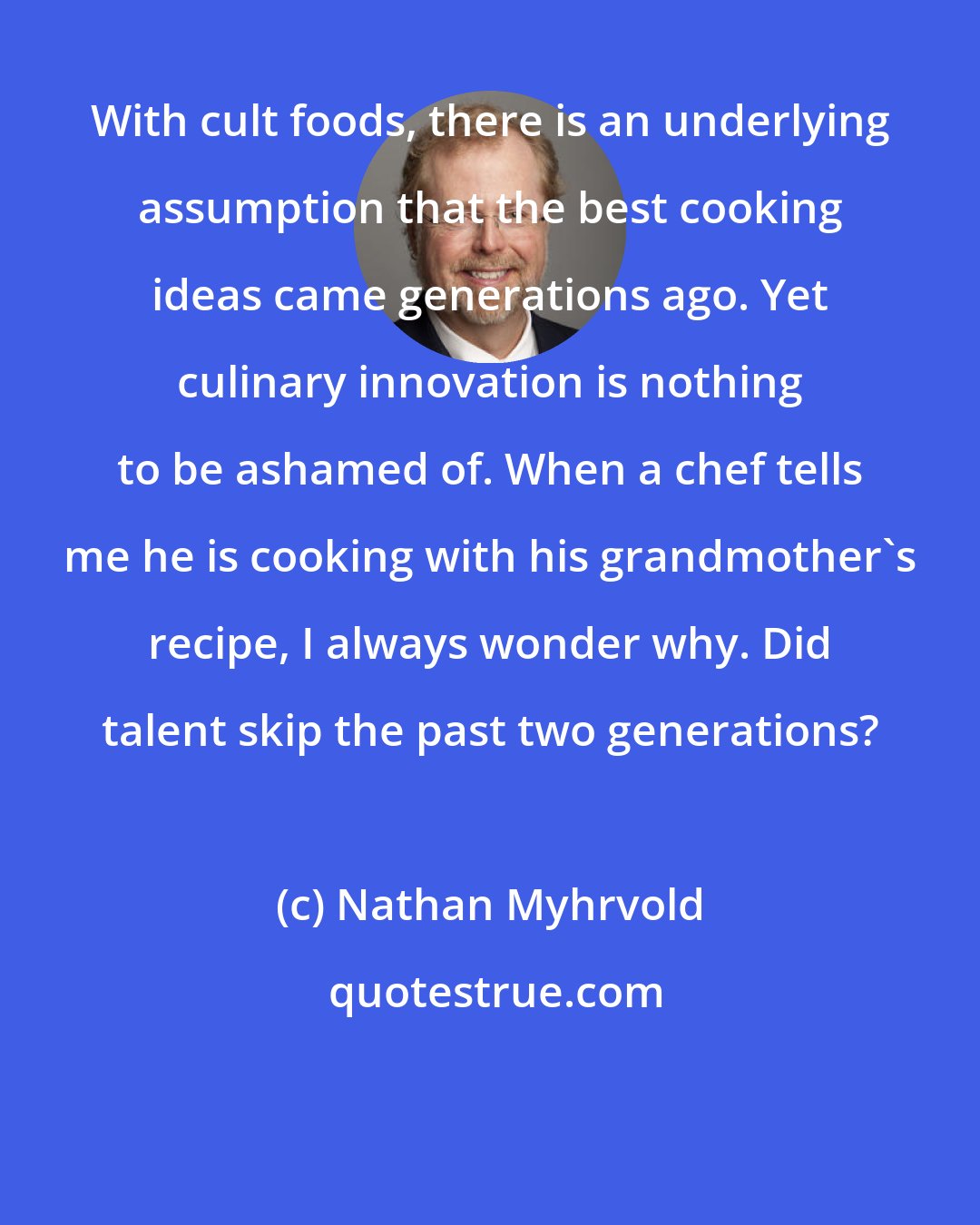 Nathan Myhrvold: With cult foods, there is an underlying assumption that the best cooking ideas came generations ago. Yet culinary innovation is nothing to be ashamed of. When a chef tells me he is cooking with his grandmother's recipe, I always wonder why. Did talent skip the past two generations?