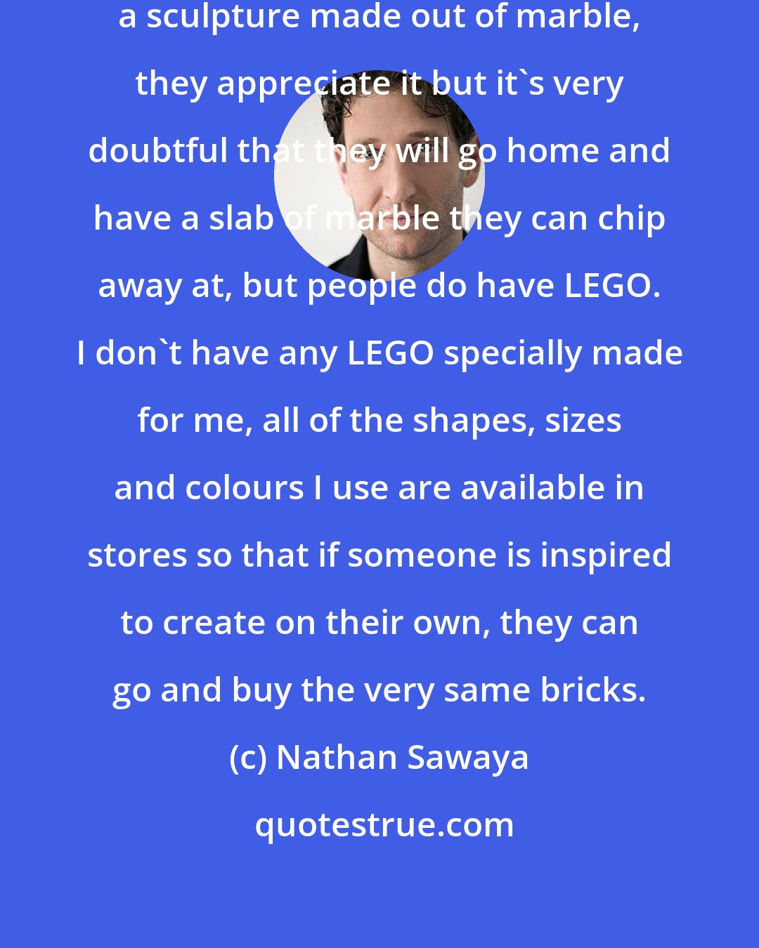 Nathan Sawaya: When people go to museums and see a sculpture made out of marble, they appreciate it but it's very doubtful that they will go home and have a slab of marble they can chip away at, but people do have LEGO. I don't have any LEGO specially made for me, all of the shapes, sizes and colours I use are available in stores so that if someone is inspired to create on their own, they can go and buy the very same bricks.