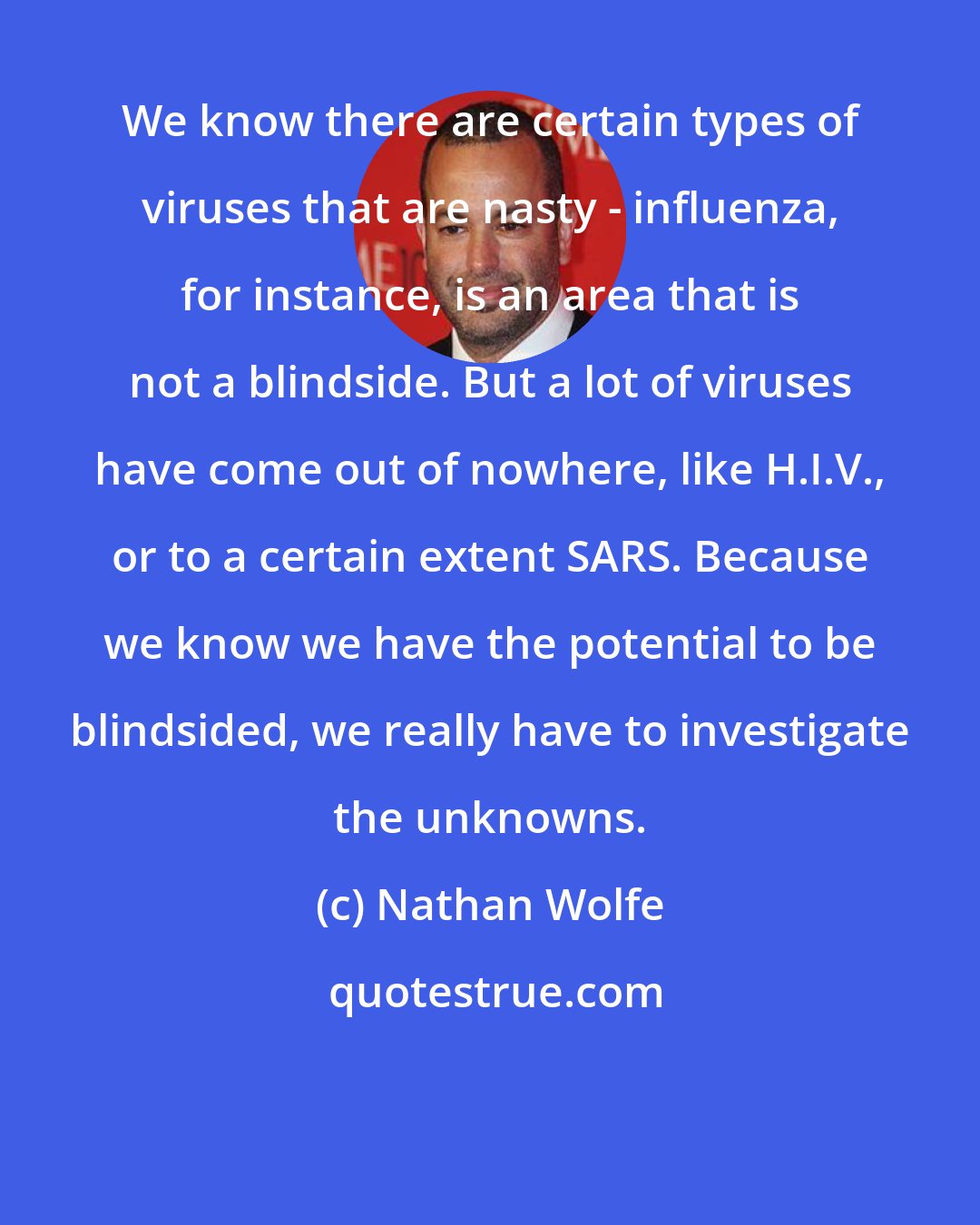 Nathan Wolfe: We know there are certain types of viruses that are nasty - influenza, for instance, is an area that is not a blindside. But a lot of viruses have come out of nowhere, like H.I.V., or to a certain extent SARS. Because we know we have the potential to be blindsided, we really have to investigate the unknowns.