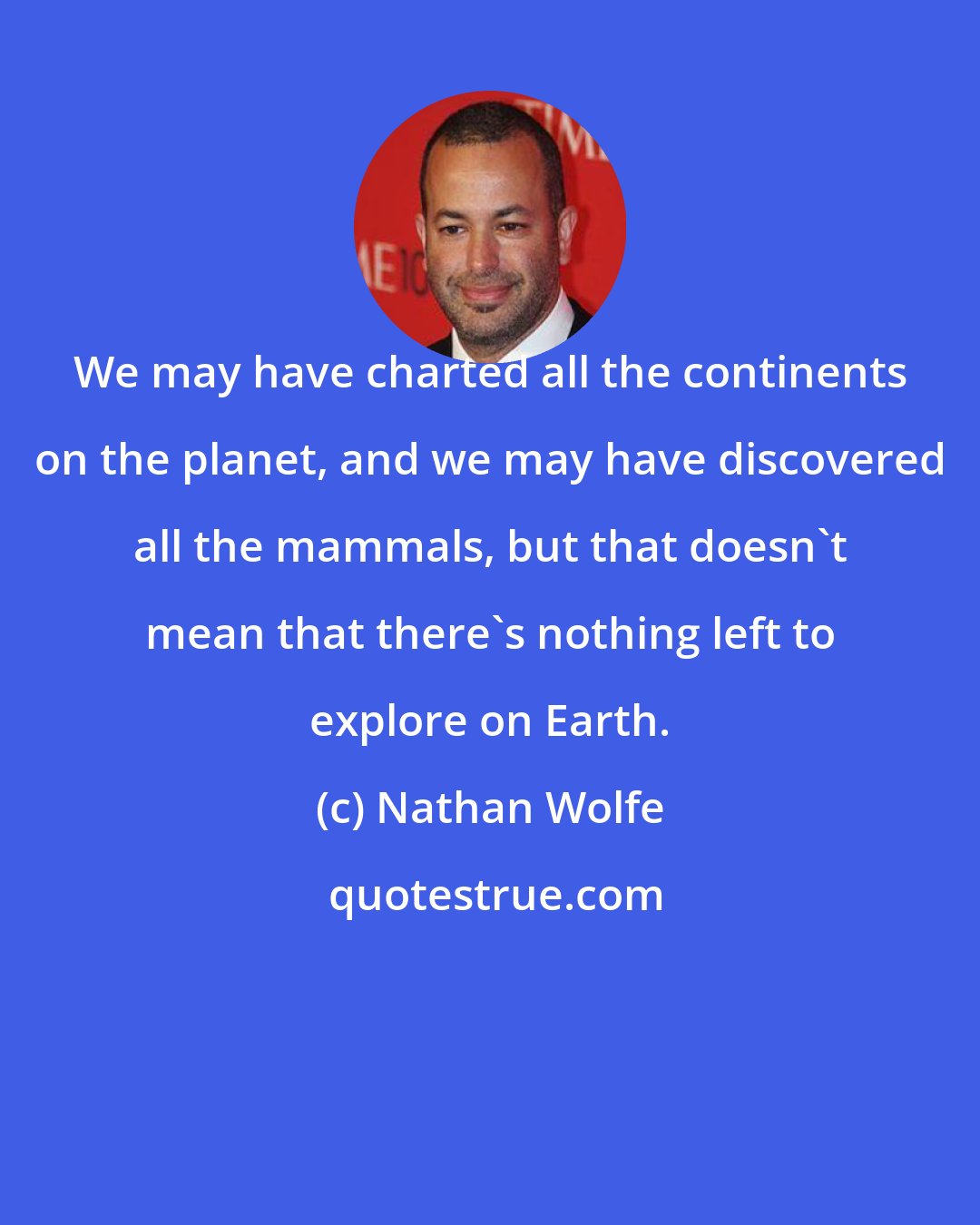 Nathan Wolfe: We may have charted all the continents on the planet, and we may have discovered all the mammals, but that doesn't mean that there's nothing left to explore on Earth.