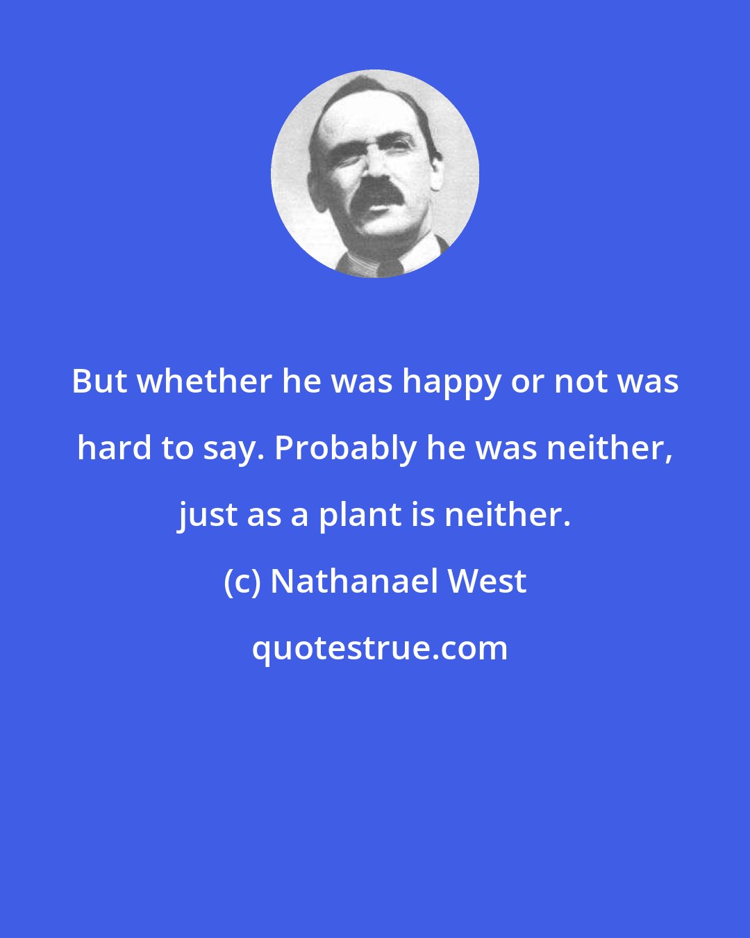 Nathanael West: But whether he was happy or not was hard to say. Probably he was neither, just as a plant is neither.