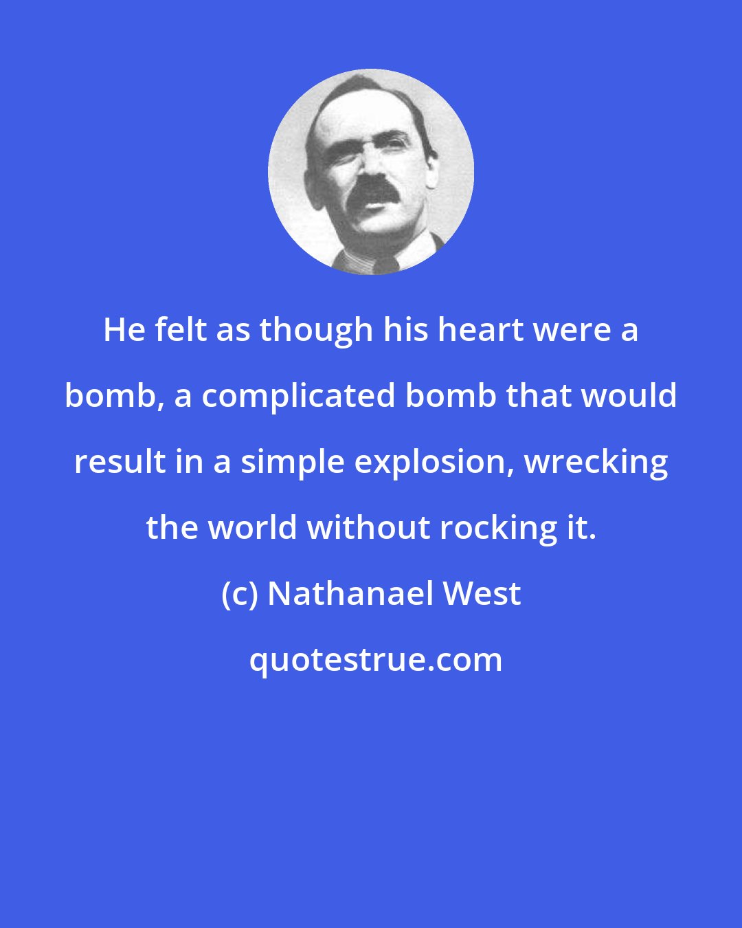 Nathanael West: He felt as though his heart were a bomb, a complicated bomb that would result in a simple explosion, wrecking the world without rocking it.