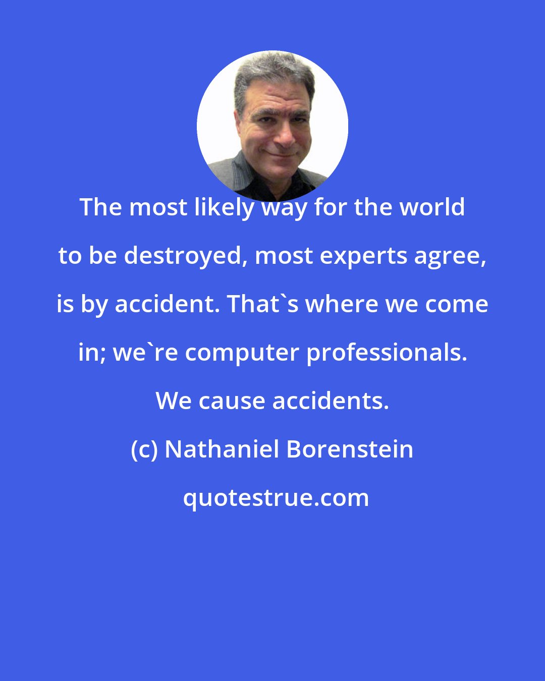 Nathaniel Borenstein: The most likely way for the world to be destroyed, most experts agree, is by accident. That's where we come in; we're computer professionals. We cause accidents.