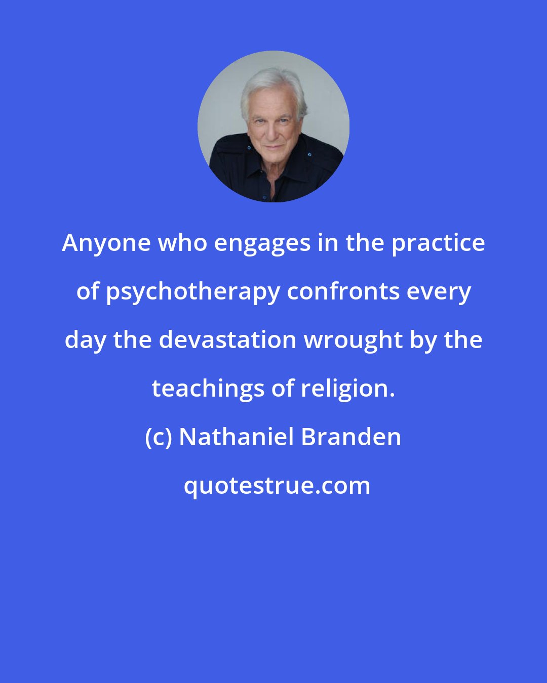 Nathaniel Branden: Anyone who engages in the practice of psychotherapy confronts every day the devastation wrought by the teachings of religion.