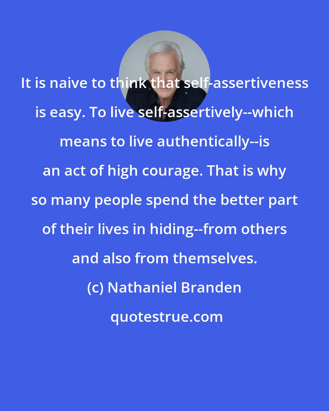 Nathaniel Branden: It is naive to think that self-assertiveness is easy. To live self-assertively--which means to live authentically--is an act of high courage. That is why so many people spend the better part of their lives in hiding--from others and also from themselves.