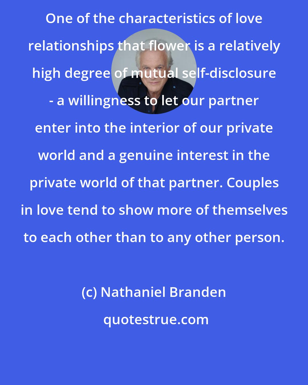 Nathaniel Branden: One of the characteristics of love relationships that flower is a relatively high degree of mutual self-disclosure - a willingness to let our partner enter into the interior of our private world and a genuine interest in the private world of that partner. Couples in love tend to show more of themselves to each other than to any other person.