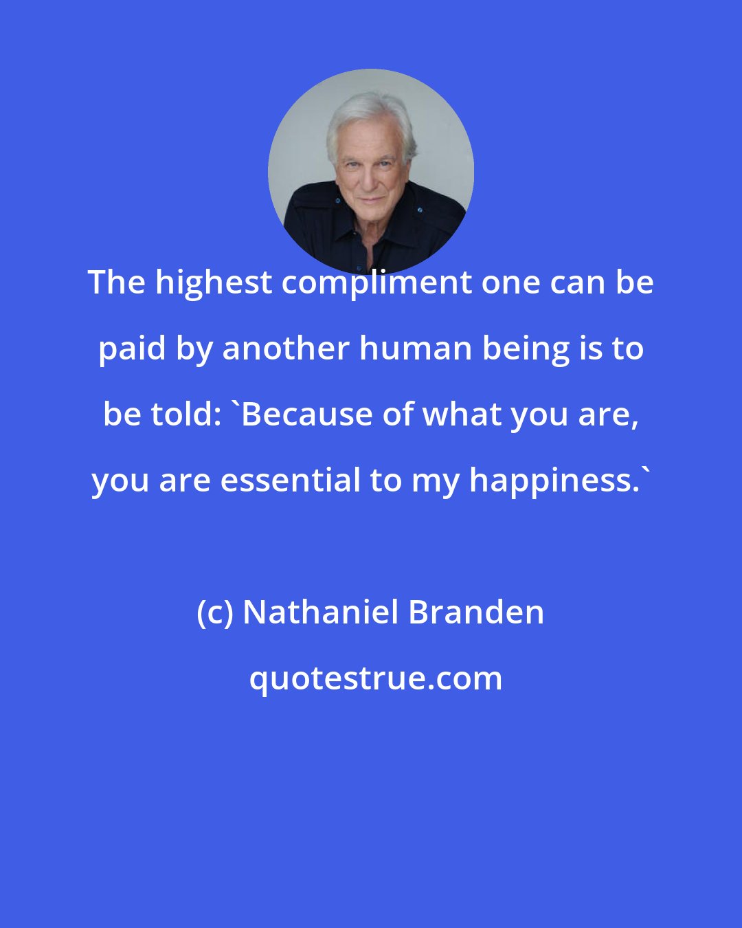 Nathaniel Branden: The highest compliment one can be paid by another human being is to be told: 'Because of what you are, you are essential to my happiness.'