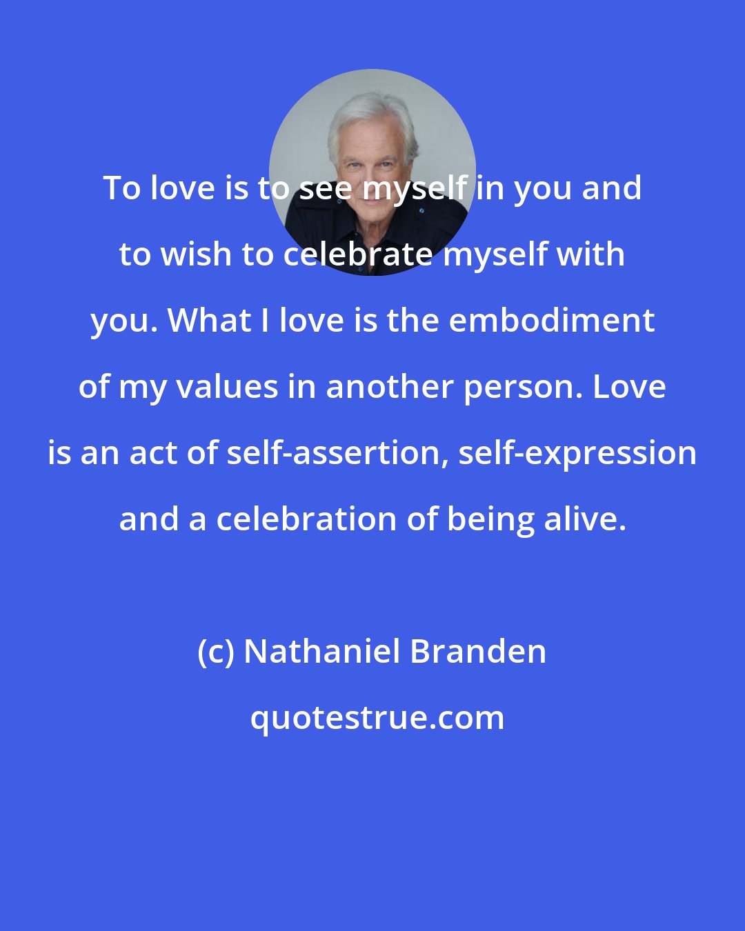 Nathaniel Branden: To love is to see myself in you and to wish to celebrate myself with you. What I love is the embodiment of my values in another person. Love is an act of self-assertion, self-expression and a celebration of being alive.