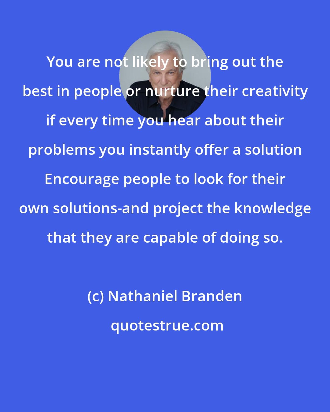 Nathaniel Branden: You are not likely to bring out the best in people or nurture their creativity if every time you hear about their problems you instantly offer a solution Encourage people to look for their own solutions-and project the knowledge that they are capable of doing so.