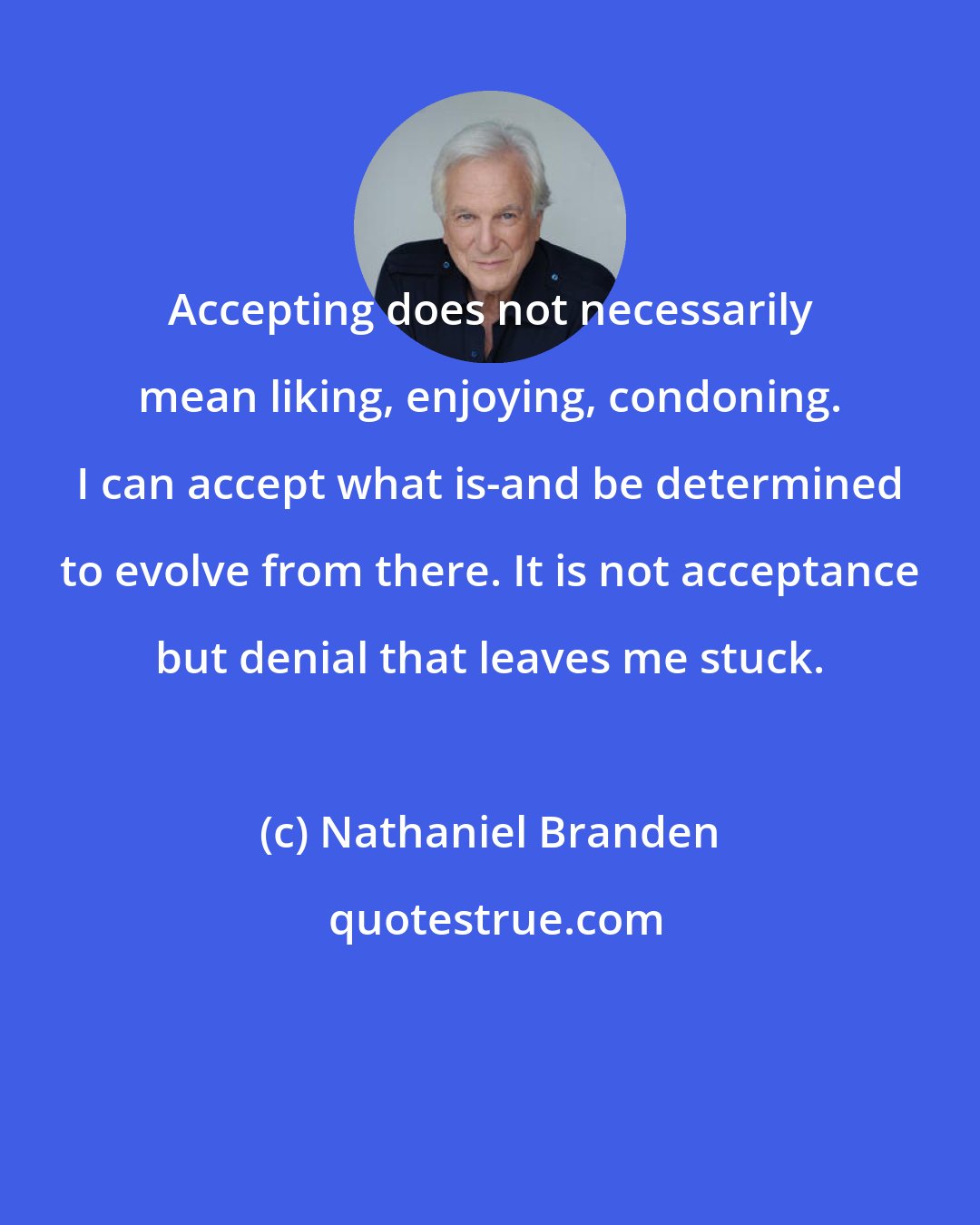 Nathaniel Branden: Accepting does not necessarily mean liking, enjoying, condoning. I can accept what is-and be determined to evolve from there. It is not acceptance but denial that leaves me stuck.