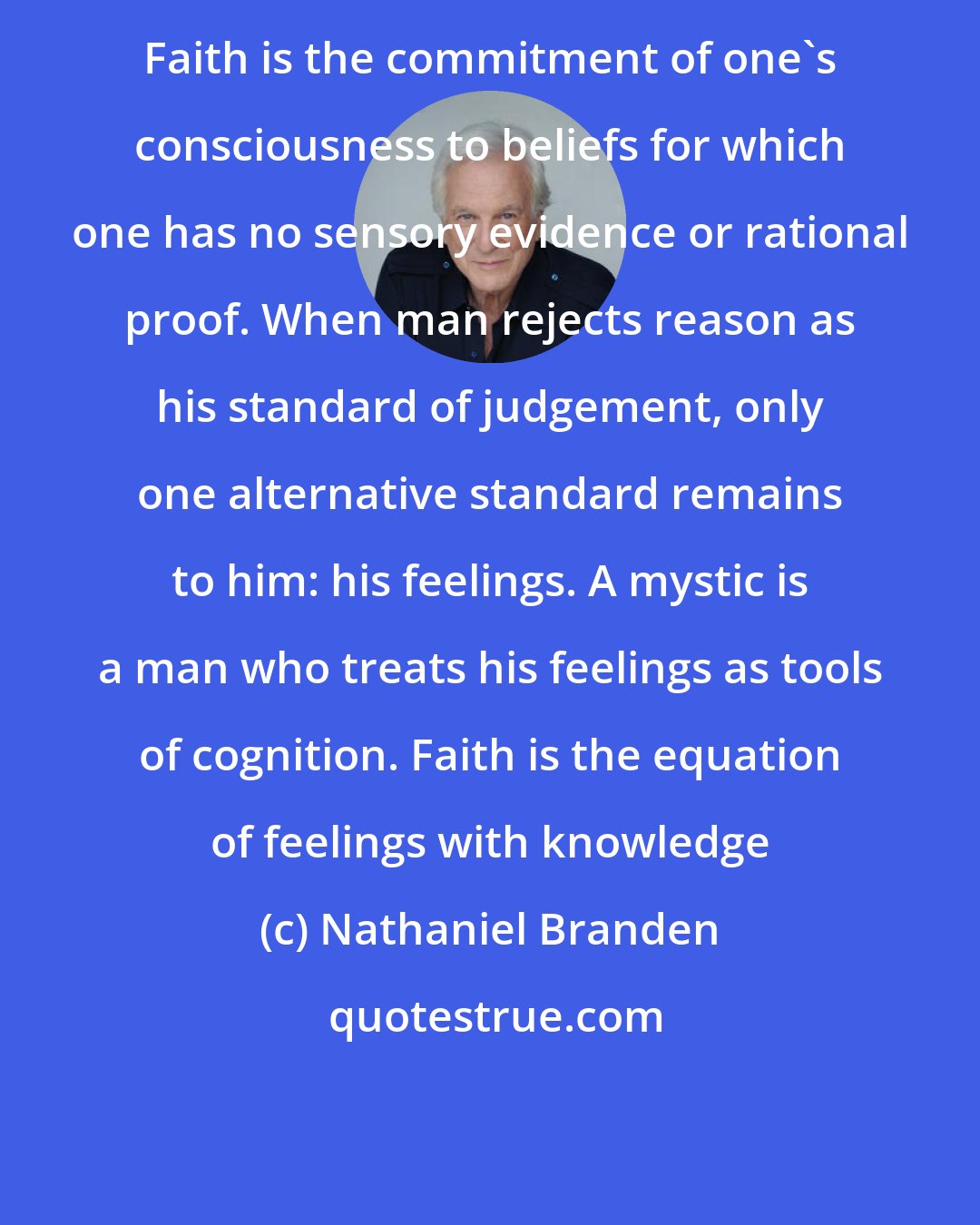 Nathaniel Branden: Faith is the commitment of one's consciousness to beliefs for which one has no sensory evidence or rational proof. When man rejects reason as his standard of judgement, only one alternative standard remains to him: his feelings. A mystic is a man who treats his feelings as tools of cognition. Faith is the equation of feelings with knowledge