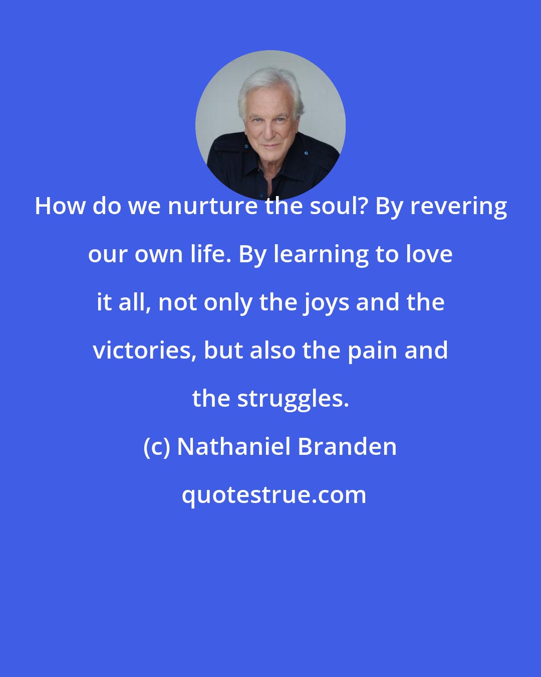 Nathaniel Branden: How do we nurture the soul? By revering our own life. By learning to love it all, not only the joys and the victories, but also the pain and the struggles.