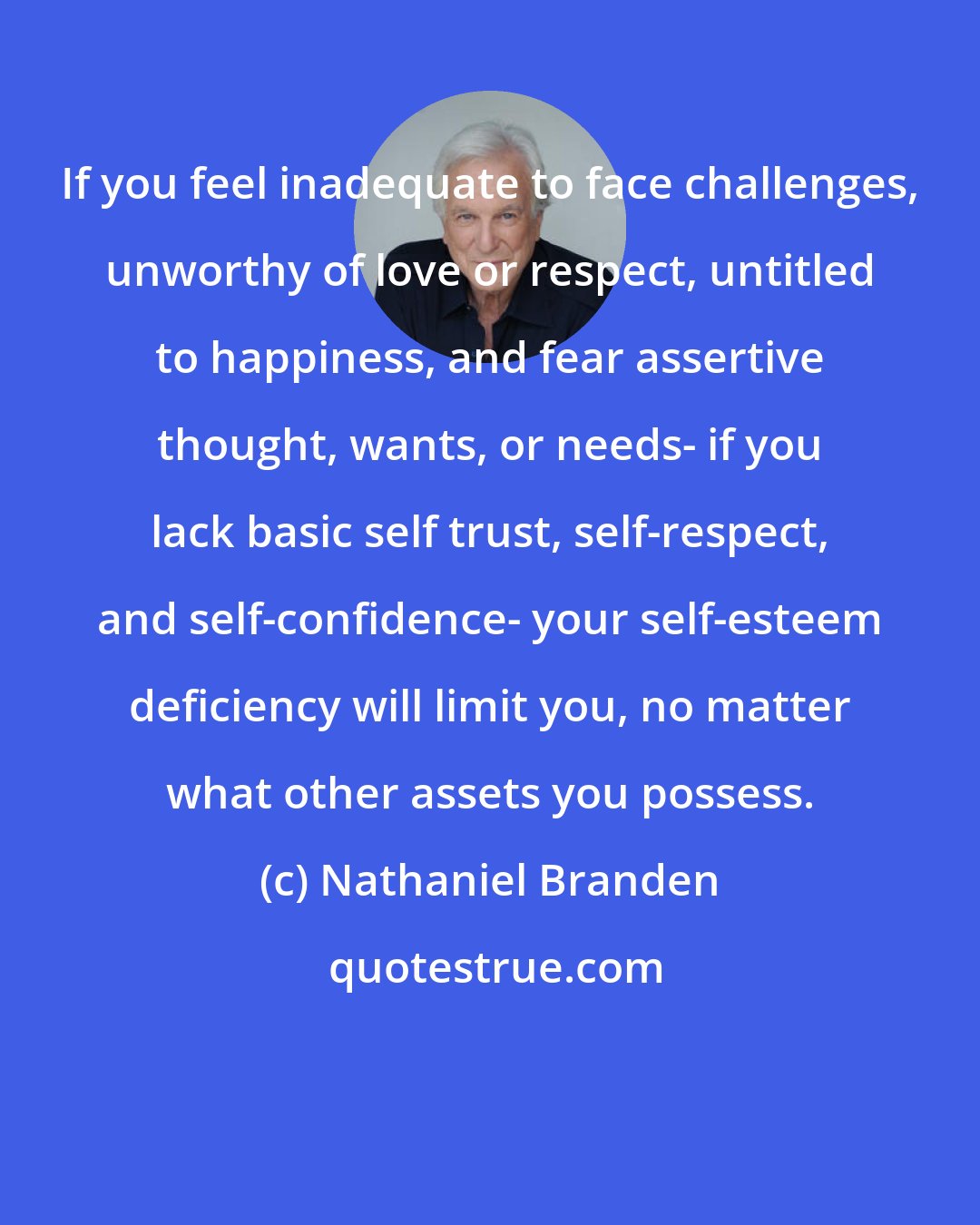 Nathaniel Branden: If you feel inadequate to face challenges, unworthy of love or respect, untitled to happiness, and fear assertive thought, wants, or needs- if you lack basic self trust, self-respect, and self-confidence- your self-esteem deficiency will limit you, no matter what other assets you possess.