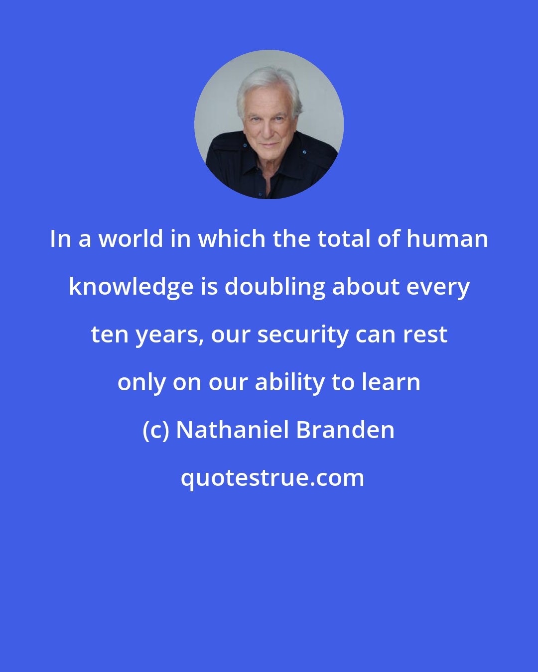 Nathaniel Branden: In a world in which the total of human knowledge is doubling about every ten years, our security can rest only on our ability to learn